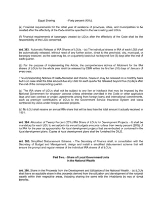 Equal Sharing            - Forty percent (40%).

(e) Financial requirements for the initial year of existence of provinces, cities, and municipalities to be
created after the effectivity of the Code shall be specified in the law creating said LGUs.

(f) Financial requirements of barangays created by LGUs after the effectivity of the Code shall be the
responsibility of the LGU concerned.


Art. 383. Automatic Release of IRA Shares of LGUs. - (a) The individual shares in IRA of each LGU shall
be automatically released, without need of any further action, direct to the provincial, city, municipal, or
barangay treasurer, as the case may be, on a quarterly basis but not beyond five (5) days after the end of
each quarter.

(b) For the purpose of implementing this Article, the comprehensive Advice of Allotment for the IRA
shares of LGUs for the whole year shall be released by DBM within the first ten (10) days of January of
every year.

The corresponding Notices of Cash Allocation and checks, however, may be released on a monthly basis
but in no case shall the total amount due any LGU for each quarter be released beyond five (5) days after
the end of the corresponding quarter.

(c) The IRA share of LGUs shall not be subject to any lien or holdback that may be imposed by the
National Government for whatever purpose unless otherwise provided in the Code or other applicable
laws and loan contract or project agreements arising from foreign loans and international commitments,
such as premium contributions of LGUs to the Government Service Insurance System and loans
contracted by LGUs under foreign-assisted projects.

(d) No LGU shall receive an annual IRA share that will be less than the total amount it actually received in
1991.


Art. 384. Allocation of Twenty Percent (20%) IRA Share of LGUs for Development Projects. - It shall be
mandatory for each LGU to set aside in its annual budgets amounts no less than twenty percent (20%) of
its IRA for the year as appropriation for local development projects that are embodied or contained in the
local development plans. Copies of local development plans shall be furnished the DILG.


Art. 385. Simplified Disbursement Scheme. - The Secretary of Finance shall, in consultation with the
Secretary of Budget and Management, design and install a simplified disbursement scheme that will
ensure the prompt and regular release of the individual IRA shares of all LGUs.


                             Part Two. - Share of Local Government Units
                                         in the National Wealth


Art. 386. Share in the Proceeds from the Development and Utilization of the National Wealth. - (a) LGUs
shall have an equitable share in the proceeds derived from the utilization and development of the national
wealth within their respective areas, including sharing the same with the inhabitants by way of direct
benefits.
 