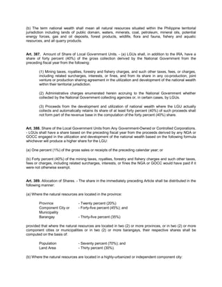 (b) The term national wealth shall mean all natural resources situated within the Philippine territorial
jurisdiction including lands of public domain, waters, minerals, coal, petroleum, mineral oils, potential
energy forces, gas and oil deposits, forest products, wildlife, flora and fauna, fishery and aquatic
resources, and all quarry products.


Art. 387. Amount of Share of Local Government Units. - (a) LGUs shall, in addition to the IRA, have a
share of forty percent (40%) of the gross collection derived by the National Government from the
preceding fiscal year from the following:

        (1) Mining taxes, royalties, forestry and fishery charges, and such other taxes, fees, or charges,
        including related surcharges, interests, or fines, and from its share in any co-production, joint
        venture or production sharing agreement in the utilization and development of the national wealth
        within their territorial jurisdiction.

        (2) Administrative charges enumerated herein accruing to the National Government whether
        collected by the National Government collecting agencies or, in certain cases, by LGUs.

        (3) Proceeds from the development and utilization of national wealth where the LGU actually
        collects and automatically retains its share of at least forty percent (40%) of such proceeds shall
        not form part of the revenue base in the computation of the forty percent (40%) share.


Art. 388. Share of the Local Government Units from Any Government-Owned or Controlled Corporations.
- LGUs shall have a share based on the preceding fiscal year from the proceeds derived by any NGA or
GOCC engaged in the utilization and development of the national wealth based on the following formula
whichever will produce a higher share for the LGU:

(a) One percent (1%) of the gross sales or receipts of the preceding calendar year; or

(b) Forty percent (40%) of the mining taxes, royalties, forestry and fishery charges and such other taxes,
fees or charges, including related surcharges, interests, or fines the NGA or GOCC would have paid if it
were not otherwise exempt.


Art. 389. Allocation of Shares. - The share in the immediately preceding Article shall be distributed in the
following manner:

(a) Where the natural resources are located in the province:

        Province                 - Twenty percent (20%)
        Component City or        - Forty-five percent (45%); and
        Municipality
        Barangay                 - Thirty-five percent (35%)

provided that where the natural resources are located in two (2) or more provinces, or in two (2) or more
component cities or municipalities or in two (2) or more barangays, their respective shares shall be
computed on the basis of:

        Population               - Seventy percent (70%); and
        Land Area                - Thirty percent (30%).

(b) Where the natural resources are located in a highly-urbanized or independent component city:
 