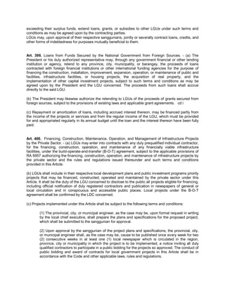 exceeding their surplus funds, extend loans, grants, or subsidies to other LGUs under such terms and
conditions as may be agreed upon by the contracting parties.
LGUs may, upon approval of their respective sanggunians, jointly or severally contract loans, credits, and
other forms of indebtedness for purposes mutually beneficial to them.


Art. 399. Loans from Funds Secured by the National Government from Foreign Sources. - (a) The
President or his duly authorized representative may, through any government financial or other lending
institution or agency, relend to any province, city, municipality, or barangay, the proceeds of loans
contracted with foreign financial institutions or other international funding agencies for the purpose of
financing the construction, installation, improvement, expansion, operation, or maintenance of public and
facilities, infrastructure facilities, or housing projects, the acquisition of real property, and the
implementation of other capital investment projects, subject to such terms and conditions as may be
agreed upon by the President and the LGU concerned. The proceeds from such loans shall accrue
directly to the said LGU.

(b) The President may likewise authorize the relending to LGUs of the proceeds of grants secured from
foreign sources, subject to the provisions of existing laws and applicable grant agreements. cd i

(c) Repayment or amortization of loans, including accrued interest thereon, may be financed partly from
the income of the projects or services and from the regular income of the LGU, which must be provided
for and appropriated regularly in its annual budget until the loan and the interest thereon have been fully
paid.


Art. 400. Financing, Construction, Maintenance, Operation, and Management of Infrastructure Projects
by the Private Sector. - (a) LGUs may enter into contracts with any duly prequalified individual contractor,
for the financing, construction, operation, and maintenance of any financially viable infrastructure
facilities, under the build-operate-and-transfer (B-O-T) agreement, subject to the applicable provisions of
RA 6957 authorizing the financing, construction, operation, and maintenance of infrastructure projects by
the private sector and the rules and regulations issued thereunder and such terms and conditions
provided in this Article.

(b) LGUs shall include in their respective local development plans and public investment programs priority
projects that may be financed, constructed, operated and maintained by the private sector under this
Article. It shall be the duty of the LGU concerned to disclose to the public all projects eligible for financing,
including official notification of duly registered contractors and publication in newspapers of general or
local circulation and in conspicuous and accessible public places. Local projects under the B-O-T
agreement shall be confirmed by the LDC concerned.

(c) Projects implemented under this Article shall be subject to the following terms and conditions:

        (1) The provincial, city, or municipal engineer, as the case may be, upon formal request in writing
        by the local chief executive, shall prepare the plans and specifications for the proposed project,
        which shall be submitted to the sanggunian for approval.

        (2) Upon approval by the sanggunian of the project plans and specifications, the provincial, city,
        or municipal engineer shall, as the case may be, cause to be published once every week for two
        (2) consecutive weeks in at least one (1) local newspaper which is circulated in the region,
        province, city or municipality in which the project is to be implemented, a notice inviting all duly
        qualified contractors to participate in a public bidding for the projects so approved. The conduct of
        public bidding and award of contracts for local government projects in this Article shall be in
        accordance with the Code and other applicable laws, rules and regulations.
 