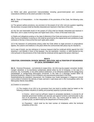 (c) NGAs and other government instrumentalities including government-owned and -controlled
corporations (GOCCs) to the extent provided in the Code.


Art. 5. Rules of Interpretation. - In the interpretation of the provisions of the Code, the following rules
shall apply:

(a) The general welfare provisions, any provision on the powers of an LGU, and any question regarding
the devolution of powers shall be liberally interpreted and resolved in their favor of the LGU.

(b) Any fair and reasonable doubt on the powers of LGUs shall be liberally interpreted and resolved in
their favor; and in cases involving lower and higher level LGUs, in favor of the lower level LGU.

(c) Rights and obligations existing on the date of effectivity of the Code and arising out of contracts or any
other source of prestation involving an LGU shall be governed by the original terms and conditions of said
contracts or the law in force at the time such rights were vested.

(d) In the resolution of controversies arising under the Code where no legal provision or jurisprudence
applies, the customs and traditions in the place where the controversies take place may be resorted to.

(e) In case of doubt, any tax ordinance or revenue measure shall be construed strictly against the LGU
enacting it, and liberally in favor of the taxpayer. Any tax exemption, incentive, or relief granted by any
LGU pursuant to the provisions of the Code shall be construed strictly against the person claiming it.


                                     RULE II
CREATION, CONVERSION, DIVISION, MERGER, ABOLITION, AND ALTERATION OF BOUNDARIES
                          OF LOCAL GOVERNMENT UNITS


Art. 6. Common Provisions. - (a) Authority to create LGUs - An LGU may be created, converted, divided,
merged, abolished, or its boundaries substantially altered either by Act of Congress, in the case of a
province, city, municipality, or any other political subdivision, or by ordinance passed by the sangguniang
panlalawigan or sangguniang panlungsod concerned, in the case of a barangay located within its
territorial jurisdiction, subject to such limitations and requirements prescribed in this Rule.
Notwithstanding the population requirement, the Congress may create barangays in indigenous cultural
communities to enhance the delivery of basic services in said areas and in the municipalities within the
Metropolitan Manila Area (MMA).

(b) Creation or conversion –

        (1) The creation of an LGU or its conversion from one level to another shall be based on the
        following verifiable indicators of viability and projected capacity to provide services:

                (i) Income - which must be sufficient, based on acceptable standards, to provide for all
                essential government facilities and services and special functions commensurate to the
                size of its population, as expected of the LGU. The income shall be based on 1991
                constant prices, as determined by the Department of Finance (DOF).

                (ii) Population - which shall be the total number of inhabitants within the territorial
                jurisdiction of the LGU.
 