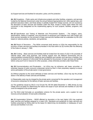 (b) Support services and facilities for education, police, and fire protection.


Art. 26. Exceptions. - Public works and infrastructure projects and other facilities, programs, and services
funded by the National Government under the annual General Appropriations Act, other special laws, and
pertinent executive orders, and those wholly or partially funded from foreign sources, are not covered by
the devolution of basic services and facilities under this Rule, except in those cases where the LGU
concerned is duly designated as the implementing agency for such projects, facilities, programs, and
services.


Art. 27. Specification and Testing of Materials and Procurement Systems. - The designs, plans,
specifications, testing of materials, and procurement of equipment and materials from both foreign and
local sources necessary for the provision of basic services and facilities shall be undertaken by the LGU
based on national policies, standards, and guidelines.


Art. 28. Period of Devolution. - The NGAs concerned shall devolve to LGUs the responsibility for the
provision of basic services and facilities enumerated in this Rule within six (6) months after the effectivity
of the Code on January 1, 1992.


Art. 29. Funding. - Basic services and facilities shall be funded from the share of LGU in the proceeds of
national taxes, other local revenues, and funding support from the National Government and its
instrumentalities including GOCCs, tasked by law to establish and maintain such services or facilities. Any
available fund or resource of LGUs shall first be allocated for the provision of basic services and facilities
before using such fund or resource for other purposes, unless otherwise provided under these Rules.


Art. 30. Commercialization and Privatization. - (a) LGUs may, by ordinance, sell, lease, encumber, or
otherwise dispose of public economic enterprises owned by them in their proprietary capacity to ensure
active participation of the private sector in local governance.

(b) Without prejudice to the social attributes of basic services and facilities, LGUs may tap the private
sector in the delivery of basic services and facilities.

(c) Reasonable costs may be charged by the private sector concerned for the operation and management
of economic enterprises for the delivery of basic services and facilities.

(d) The guidelines issued by DILG in its Circular No. 90-104 dated December 3, 1990 (Annex A) may
initially serve as bases for determining the nature and scope of such services and facilities of LGU that
could be assigned to the private sector.

(e) The DILG shall formulate an accreditation scheme for the private sector, and a system for cost
recovery and privatization of local public enterprises.


Art. 31. Augmentation Scheme. - NGAS affected by devolution or the next higher LGU may augment
basic services and facilities assigned to a lower LGU. Standards and guidelines for basic services and
facilities prescribed by NGAs shall be the bases for determining non-availability or inadequacy of such
services and facilities in an LGU.
 