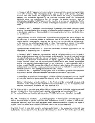 In the case of a B-O-T agreement, the contract shall be awarded to the lowest complying bidder
        whose offer is deemed most advantageous to the LGU and based on the present value of its
        proposed tolls, fees, rentals, and charges over a fixed term for the facility to be constructed,
        operated, and maintained according to the prescribed minimum design and performance
        standards, plans, and specifications. For this purpose, the winning contractor shall be
        automatically granted by the LGU concerned the franchise to operate and maintain the facility,
        including the collection of tolls, fees, rentals, and charges in accordance with paragraph (c)(4)
        hereof.

        In the case of a B-O-T agreement, the contract shall be awarded to the lowest complying bidder
        based on the present value of its proposed schedule of amortization payments for the facility to
        be constructed according to the prescribed minimum design and performance standards, plans,
        and specifications.

        (3) Any contractor who shall undertake the prosecution of any project in this Article shall post the
        required bonds to protect the interest of the province, city, or municipality, in such amounts as
        may be fixed by the sanggunian concerned and the provincial, city, or municipal engineer shall,
        as the case may be, not allow any contractor to initiate the prosecution of projects in this Article
        unless such contractor presents proof or evidence that he has posted the required bond.

        (4) The contractor shall be entitled to a reasonable return of his investment in accordance with his
        bid proposal as accepted by the LGU concerned.

        In the case of a B-O-T agreement, the repayment shall be made by authorizing the contractor to
        charge and collect reasonable tolls, fees, rentals, and charges for the use of the project facility
        not exceeding those proposed in the bid and incorporated in the contract provided that the LGU
        concerned shall, based on reasonableness and equity, approve the tolls, fees, rentals, and
        charges provided, further, that the imposition and collection of tolls, fees, rentals, and charges
        shall be for a fixed period as proposed in the bid and incorporated in the contract which shall in
        no case exceed fifty (50) years and provided, finally, that during the lifetime of the contract, the
        contractor shall undertake the necessary maintenance and repair of the facility in accordance with
        standards prescribed in the bidding documents and in the contract.
        In the case of a B-O-T agreement, the repayment shall be made through amortization payments
        in accordance with the schedule proposed in the bid and incorporated in the contract.

        In case of land reclamation or construction of industrial estates, the repayment plan may consist
        of the grant of a portion or percentage of the reclaimed land or the industrial estate constructed.

        (5) Every infrastructure project undertaken in this Article shall be constructed, operated, and
        maintained by the contractor under the technical supervision of the LGU and in accordance with
        the plans, specifications, standards, and costs approved by it.

(d) The provincial, city or municipal legal officer shall, as the case may be, review the contracts executed
pursuant to this Article to determine their legality, validity, enforceability, and correctness of form.
(e) The pertinent Rules and Regulations Implementing RA 6957 shall form part of this Rule (Annex D).


Art. 401. Remedies and Sanctions. - LGUs shall appropriate in their respective annual budgets such
amount as are sufficient to pay the loans and other indebtedness incurred or redeem or retire bonds,
debentures, securities, notes, and other obligations issued pursuant to this Rule provided that failure to
provide the appropriations herein required shall render their annual budgets inoperative.

Any LGU, through its local chief executive and upon authorization by the sanggunian concerned, may
authorize the National Government to deduct or withhold a portion of its IRA share for the payment of its
 
