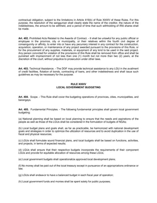 contractual obligation, subject to the limitations in Article 419(b) of Rule XXXIV of these Rules. For this
purpose, the resolution of the sanggunian shall clearly state the name of the creditor, the nature of the
indebtedness, the amount to be withheld, and a period of time that such withholding of IRA shares shall
be made.


Art. 402. Prohibited Acts Related to the Awards of Contract. - It shall be unlawful for any public official or
employee in the province, city or municipality, or their relatives within the fourth civil degree of
consanguinity or affinity, to enter into or have any pecuniary interest in any contract for the construction,
acquisition, operation, or maintenance of any project awarded pursuant to the provisions of this Rule, or
for the procurement of any supplies, materials, or equipment of any kind to be used in the said project.
Any person convicted for violation of the provisions of this Rule shall be removed from office and shall be
punished with imprisonment of not less than one (1) month but not more than two (2) years, at the
discretion of the court, without prejudice to prosecution under other laws.


Art. 403. Technical Assistance. - The DOF may provide technical assistance to any LGU in the availment
of credit facilities, flotation of bonds, contracting of loans, and other indebtedness and shall issue such
guidelines as may be necessary for the purpose.


                                          RULE XXXIV
                                  LOCAL GOVERNMENT BUDGETING


Art. 404. Scope. - This Rule shall cover the budgeting operations of provinces, cities, municipalities, and
barangays.


Art. 405. Fundamental Principles. - The following fundamental principles shall govern local government
budgeting:

(a) National planning shall be based on local planning to ensure that the needs and aspirations of the
people as well as those of the LGUs shall be considered in the formulation of budgets of NGAs;

(b) Local budget plans and goals shall, as far as practicable, be harmonized with national development
goals and strategies in order to optimize the utilization of resources and to avoid duplication in the use of
fiscal and physical resources;

(c) LGUs shall formulate sound financial plans, and local budgets shall be based on functions, activities,
and projects, in terms of expected results;

(d) LGUs shall ensure that their respective budgets incorporate the requirements of their component
LGUs and provide for equitable allocation of resources among these LGUs;

(e) Local government budgets shall operationalize approved local development plans;

(f) No money shall be paid out of the local treasury except in pursuance of an appropriations ordinance or
law;

(g) LGUs shall endeavor to have a balanced budget in each fiscal year of operation;

(h) Local government funds and monies shall be spent solely for public purposes;
 