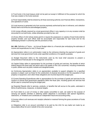 (i) Trust funds in the local treasury shall not be paid out except in fulfillment of the purpose for which the
trust was created or the funds received;

(j) Fiscal responsibility shall be shared by all those exercising authority over financial affairs, transactions,
and operations of LGUs;

(k) Local revenue is generated only from sources expressly authorized by law or ordinance, and collection
thereof shall at all times be acknowledged properly;

(l) All monies officially received by a local government officer in any capacity or on any occasion shall be
accounted for as local funds, unless otherwise provided by law; and

(m) Every officer of LGU whose duties permit or require the possession or custody of local funds shall be
properly bonded, and such officer shall be accountable and responsible for said funds and for the
safekeeping thereof in conformity with the provisions of law.


Art. 406. Definition of Terms. - (a) Annual Budget refers to a financial plan embodying the estimates of
income and expenditures for one (1) fiscal year;

(b) Appropriation refers to an authorization made by the ordinance directing the payment of goods and
services from local government funds under specified conditions or for specific purposes;

(c) Budget Document refers to the instruments used by the local chief executive to present a
comprehensive financial plan to the sanggunian concerned;

(d) Capital Outlay refers to appropriation for the purchase of goods and services, the benefits of which
extend beyond the fiscal year and which add to the assets of the LGU concerned, including investments
in public utilities such as public markets and slaughterhouses;

(e) Continuing Appropriation refers to an appropriation available to support obligation for a specified
purpose or project, such as those for the construction of physical structures or for the acquisition of real
property or equipment, even when these obligations are incurred beyond the budget year;

(f) Current Operating Expenditures refer to appropriations for the purchase of goods and services for the
conduct of normal local government operations within the fiscal year, including goods and services that
will be used or consumed during the budget year;

(g) Expected Results refer to services, products, or benefits that will accrue to the public, estimated in
terms of performance, measures, or physical targets;

(h) Fund refers to a sum of money or other assets convertible to cash, set aside for the purpose of
carrying out specific activities or attaining certain objectives in accordance with special regulations,
restrictions, or limitations and constitutes an independent fiscal and accounting entity;

(i) Income refers to all revenues and receipts collected or received forming the gross accretions of funds
of the LGU;

(j) Obligations refer to an amount committed to be paid by the LGU for any lawful act made by an
accountable officer for and in behalf of the LGU concerned;
 