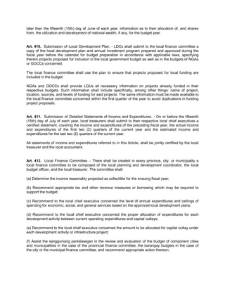 later than the fifteenth (15th) day of June of each year, information as to their allocation of, and shares
from, the utilization and development of national wealth, if any, for the budget year.


Art. 410. Submission of Local Development Plan. - LDCs shall submit to the local finance committee a
copy of the local development plan and annual investment program prepared and approved during the
fiscal year before the calendar for budget preparation in accordance with applicable laws, specifying
therein projects proposed for inclusion in the local government budget as well as in the budgets of NGAs
or GOCCs concerned.

The local finance committee shall use the plan to ensure that projects proposed for local funding are
included in the budget.

NGAs and GOCCs shall provide LGUs all necessary information on projects already funded in their
respective budgets. Such information shall include specifically, among other things: name of project,
location, sources, and levels of funding for said projects. The same information must be made available to
the local finance committee concerned within the first quarter of the year to avoid duplications in funding
project proposals.


Art. 411. Submission of Detailed Statements of Income and Expenditures. - On or before the fifteenth
(15th) day of July of each year, local treasurers shall submit to their respective local chief executives a
certified statement, covering the income and expenditures of the preceding fiscal year, the actual income
and expenditures of the first two (2) quarters of the current year and the estimated income and
expenditures for the last two (2) quarters of the current year.

All statements of income and expenditures referred to in this Article, shall be jointly certified by the local
treasurer and the local accountant.


Art. 412. Local Finance Committee. - There shall be created in every province, city, or municipality a
local finance committee to be composed of the local planning and development coordinator, the local
budget officer, and the local treasurer. The committee shall:

(a) Determine the income reasonably projected as collectible for the ensuing fiscal year;

(b) Recommend appropriate tax and other revenue measures or borrowing which may be required to
support the budget;

(c) Recommend to the local chief executive concerned the level of annual expenditures and ceilings of
spending for economic, social, and general services based on the approved local development plans;

(d) Recommend to the local chief executive concerned the proper allocation of expenditures for each
development activity between current operating expenditures and capital outlays;

(e) Recommend to the local chief executive concerned the amount to be allocated for capital outlay under
each development activity or infrastructure project;

(f) Assist the sangguniang panlalawigan in the review and evaluation of the budget of component cities
and municipalities in the case of the provincial finance committee, the barangay budgets in the case of
the city or the municipal finance committee, and recommend appropriate action thereon;
 