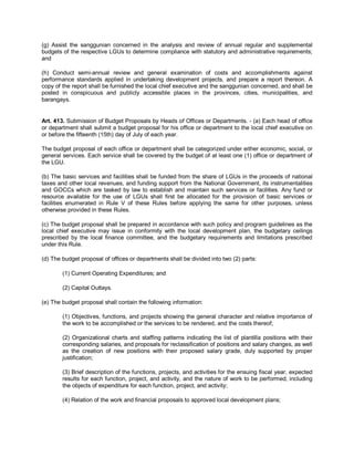(g) Assist the sanggunian concerned in the analysis and review of annual regular and supplemental
budgets of the respective LGUs to determine compliance with statutory and administrative requirements;
and

(h) Conduct semi-annual review and general examination of costs and accomplishments against
performance standards applied in undertaking development projects, and prepare a report thereon. A
copy of the report shall be furnished the local chief executive and the sanggunian concerned, and shall be
posted in conspicuous and publicly accessible places in the provinces, cities, municipalities, and
barangays.


Art. 413. Submission of Budget Proposals by Heads of Offices or Departments. - (a) Each head of office
or department shall submit a budget proposal for his office or department to the local chief executive on
or before the fifteenth (15th) day of July of each year.

The budget proposal of each office or department shall be categorized under either economic, social, or
general services. Each service shall be covered by the budget of at least one (1) office or department of
the LGU.

(b) The basic services and facilities shall be funded from the share of LGUs in the proceeds of national
taxes and other local revenues, and funding support from the National Government, its instrumentalities
and GOCCs which are tasked by law to establish and maintain such services or facilities. Any fund or
resource available for the use of LGUs shall first be allocated for the provision of basic services or
facilities enumerated in Rule V of these Rules before applying the same for other purposes, unless
otherwise provided in these Rules.

(c) The budget proposal shall be prepared in accordance with such policy and program guidelines as the
local chief executive may issue in conformity with the local development plan, the budgetary ceilings
prescribed by the local finance committee, and the budgetary requirements and limitations prescribed
under this Rule.

(d) The budget proposal of offices or departments shall be divided into two (2) parts:

        (1) Current Operating Expenditures; and

        (2) Capital Outlays.

(e) The budget proposal shall contain the following information:

        (1) Objectives, functions, and projects showing the general character and relative importance of
        the work to be accomplished or the services to be rendered, and the costs thereof;

        (2) Organizational charts and staffing patterns indicating the list of plantilla positions with their
        corresponding salaries, and proposals for reclassification of positions and salary changes, as well
        as the creation of new positions with their proposed salary grade, duly supported by proper
        justification;

        (3) Brief description of the functions, projects, and activities for the ensuing fiscal year, expected
        results for each function, project, and activity, and the nature of work to be performed, including
        the objects of expenditure for each function, project, and activity;

        (4) Relation of the work and financial proposals to approved local development plans;
 