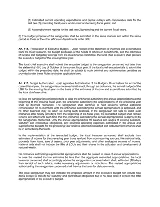 (5) Estimated current operating expenditures and capital outlays with comparative date for the
        last two (2) preceding fiscal years, and current and ensuing fiscal years; and

        (6) Accomplishment reports for the last two (2) preceding and the current fiscal years.

(f) The budget proposal of the sanggunian shall be submitted in the same manner and within the same
period as those of the other offices or departments in the LGU.


Art. 414. Preparation of Executive Budget. - Upon receipt of the statement of incomes and expenditures
from the local treasurer, the budget proposals of the heads of offices or departments, and the estimates
of income and budgetary ceilings from the local finance committee, the local chief executive shall prepare
the executive budget for the ensuing fiscal year.

The local chief executive shall submit the executive budget to the sanggunian concerned not later than
the sixteenth (16th) day of October of the current fiscal year. If the local chief executive fails to submit the
budget within the prescribed date, he shall be subject to such criminal and administrative penalties as
provided under these Rules and other applicable laws.


Art. 415. Budget Authorization. - (a) Legislative Authorization of the Budget - On or before the end of the
current fiscal year, the sanggunian concerned shall enact, through an ordinance, the annual budget of the
LGU for the ensuing fiscal year on the basis of the estimates of income and expenditures submitted by
the local chief executive.

In case the sanggunian concerned fails to pass the ordinance authorizing the annual appropriations at the
beginning of the ensuing fiscal year, the ordinance authorizing the appropriations of the preceding year
shall be deemed reenacted. The sanggunian shall continue to hold sessions without additional
remuneration for its members until the ordinance authorizing the annual appropriations is approved, and
no other business may be taken up during such sessions. If the sanggunian still fails to enact such
ordinance after ninety (90) days from the beginning of the fiscal year, the reenacted budget shall remain
in force and effect until such time that the ordinance authorizing the annual appropriations is approved by
the sanggunian concerned. Only the annual appropriations for salaries and wages of existing positions,
statutory and contractual obligations, and essential operating expenses authorized in the annual and
supplemental budgets for the preceding year shall be deemed reenacted and disbursement of funds shall
be in accordance therewith.

In the implementation of the reenacted budget, the local treasurer concerned shall exclude from
estimates of income for the preceding year those realized from non-recurring sources, like national aids,
proceeds from loans, sale of assets, prior year adjustments, and other analogous sources of income.
National aids shall not include the IRA of LGUs and their shares in the utilization and development of
national wealth.

No ordinance authorizing supplemental appropriations shall be passed in place of annual appropriations.
In case the revised income estimates be less than the aggregate reenacted appropriations, the local
treasurer concerned shall accordingly advise the sanggunian concerned which shall, within ten (10) days
from receipt of such advice, make necessary adjustments or reductions. The revised appropriations
authorized by the sanggunian concerned shall then be the basis for disbursements.

The local sanggunian may not increase the proposed amount in the executive budget nor include new
items except to provide for statutory and contractual obligations but in no case shall it exceed the total
appropriations in the executive budget.
 
