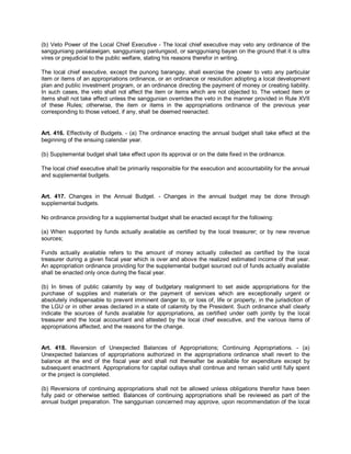 (b) Veto Power of the Local Chief Executive - The local chief executive may veto any ordinance of the
sangguniang panlalawigan, sangguniang panlungsod, or sangguniang bayan on the ground that it is ultra
vires or prejudicial to the public welfare, stating his reasons therefor in writing.

The local chief executive, except the punong barangay, shall exercise the power to veto any particular
item or items of an appropriations ordinance, or an ordinance or resolution adopting a local development
plan and public investment program, or an ordinance directing the payment of money or creating liability.
In such cases, the veto shall not affect the item or items which are not objected to. The vetoed item or
items shall not take effect unless the sanggunian overrides the veto in the manner provided in Rule XVII
of these Rules; otherwise, the item or items in the appropriations ordinance of the previous year
corresponding to those vetoed, if any, shall be deemed reenacted.


Art. 416. Effectivity of Budgets. - (a) The ordinance enacting the annual budget shall take effect at the
beginning of the ensuing calendar year.

(b) Supplemental budget shall take effect upon its approval or on the date fixed in the ordinance.

The local chief executive shall be primarily responsible for the execution and accountability for the annual
and supplemental budgets.


Art. 417. Changes in the Annual Budget. - Changes in the annual budget may be done through
supplemental budgets.

No ordinance providing for a supplemental budget shall be enacted except for the following:

(a) When supported by funds actually available as certified by the local treasurer; or by new revenue
sources;

Funds actually available refers to the amount of money actually collected as certified by the local
treasurer during a given fiscal year which is over and above the realized estimated income of that year.
An appropriation ordinance providing for the supplemental budget sourced out of funds actually available
shall be enacted only once during the fiscal year.

(b) In times of public calamity by way of budgetary realignment to set aside appropriations for the
purchase of supplies and materials or the payment of services which are exceptionally urgent or
absolutely indispensable to prevent imminent danger to, or loss of, life or property, in the jurisdiction of
the LGU or in other areas declared in a state of calamity by the President. Such ordinance shall clearly
indicate the sources of funds available for appropriations, as certified under oath jointly by the local
treasurer and the local accountant and attested by the local chief executive, and the various items of
appropriations affected, and the reasons for the change.


Art. 418. Reversion of Unexpected Balances of Appropriations; Continuing Appropriations. - (a)
Unexpected balances of appropriations authorized in the appropriations ordinance shall revert to the
balance at the end of the fiscal year and shall not thereafter be available for expenditure except by
subsequent enactment. Appropriations for capital outlays shall continue and remain valid until fully spent
or the project is completed.

(b) Reversions of continuing appropriations shall not be allowed unless obligations therefor have been
fully paid or otherwise settled. Balances of continuing appropriations shall be reviewed as part of the
annual budget preparation. The sanggunian concerned may approve, upon recommendation of the local
 