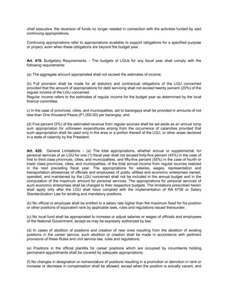 chief executive, the reversion of funds no longer needed in connection with the activities funded by said
continuing appropriations.

Continuing appropriations refer to appropriations available to support obligations for a specified purpose
or project, even when these obligations are beyond the budget year.


Art. 419. Budgetary Requirements. - The budgets of LGUs for any fiscal year shall comply with the
following requirements:

(a) The aggregate amount appropriated shall not exceed the estimates of income;

(b) Full provision shall be made for all statutory and contractual obligations of the LGU concerned
provided that the amount of appropriations for debt servicing shall not exceed twenty percent (20%) of the
regular income of the LGU concerned.
Regular income refers to the estimates of regular income for the budget year as determined by the local
finance committee.

c) In the case of provinces, cities, and municipalities, aid to barangays shall be provided in amounts of not
less than One thousand Pesos (P1,000.00) per barangay; and

(d) Five percent (5%) of the estimated revenue from regular sources shall be set aside as an annual lump
sum appropriation for unforseen expenditures arising from the occurrence of calamities provided that
such appropriation shall be used only in the area or a portion thereof of the LGU, or other areas declared
in a state of calamity by the President.


Art. 420. General Limitations. - (a) The total appropriations, whether annual or supplemental, for
personal services of an LGU for one (1) fiscal year shall not exceed forty-five percent (45%) in the case of
first to third class provinces, cities, and municipalities, and fifty-five percent (55%) in the case of fourth or
lower class provinces, cities, and municipalities, of the total annual income from regular sources realized
in the next preceding fiscal year. The appropriations for salaries, wages, representation and
transportation allowances of officials and employees of public utilities and economic enterprises owned,
operated, and maintained by the LGU concerned shall not be included in the annual budget and in the
computation of the maximum amount for personal services. The appropriations for personal services of
such economic enterprises shall be charged to their respective budgets. The limitations prescribed herein
shall apply only after the LGU shall have complied with the implementation of RA 6758 or Salary
Standardization Law for existing and mandatory positions.

(b) No official or employee shall be entitled to a salary rate higher than the maximum fixed for his position
or other positions of equivalent rank by applicable laws, rules and regulations issued thereunder;

(c) No local fund shall be appropriated to increase or adjust salaries or wages of officials and employees
of the National Government, except as may be expressly authorized by law;

(d) In cases of abolition of positions and creation of new ones resulting from the abolition of existing
positions in the career service, such abolition or creation shall be made in accordance with pertinent
provisions of these Rules and civil service law, rules and regulations;

(e) Positions in the official plantilla for career positions which are occupied by incumbents holding
permanent appointments shall be covered by adequate appropriations;

(f) No changes in designation or nomenclature of positions resulting in a promotion or demotion in rank or
increase or decrease in compensation shall be allowed, except when the position is actually vacant, and
 