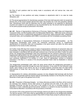 the filing of such positions shall be strictly made in accordance with civil service law, rules and
regulations;

(g) The creation of new positions and salary increases or adjustments shall in no case be made
retroactive; and

(h) The annual appropriations for discretionary purposes of the local chief executive shall not exceed two
percent (2%) of the actual receipts derived from basic real property tax in the next preceding calendar
year. Discretionary funds shall be disbursed only for public purposes to be supported by appropriate
vouchers and subject to such guidelines as may be prescribed by law. No amount shall be appropriated
for the same purpose except as authorized in this Article.


Art. 421. Review of Appropriations Ordinances of Provinces, Highly-Urbanized Cities and Independent
Component Cities, and Municipalities within the Metropolitan Manila Area. - DBM shall review ordinances
authorizing the annual or supplemental appropriations of provinces, highly-urbanized cities, independent
component cities, and municipalities within MMA in accordance with the immediately succeeding Article.


Art. 422. Review of Appropriations Ordinances of Component Cities and Municipalities. - (a) The
Sangguniang Panlalawigan shall review the ordinances authorizing annual or supplemental
appropriations of component cities and municipalities in the same manner and within the same period
prescribed for the review of other ordinances.

(b) If within ninety (90) days from receipt of copies of appropriations ordinances of component cities and
municipalities, the sangguniang panlalawigan takes no action thereon, the same shall be deemed to have
been reviewed in accordance with law and shall continue to be in full force and effect. If within the same
period, the sangguniang panlalawigan shall have ascertained that the ordinance authorizing annual or
supplemental appropriations has not complied with the budgetary requirements and limitations provided
in this Rule, the sangguniang panlalawigan shall, within the ninety-day period herein prescribed, declare
such ordinance inoperative in its entirety or in part. Items of appropriation contrary to limitations
prescribed in this Rule or in excess of the amounts prescribed herein shall be disallowed or reduced
accordingly.

The sangguniang panlalawigan shall, within the     same period advise the sangguniang panlungsod or
Sangguniang bayan concerned through the local      chief executive, of any action on the ordinance under
review. Upon receipt of such advice, the city or   municipal treasurer concerned shall not make further
disbursements of funds from any of the items       of appropriation declared inoperative, disallowed, or
reduced.

(c) Appropriations for ordinary administrative purposes not duly obligated shall terminate with the fiscal
year and all unexpended balances thereof shall be automatically reverted on the thirty-first (31st) day of
December of each year to the general fund of LGU.


Art. 423. Preparation of Barangay Budgets. - (a) Unless otherwise provided in this Rule, all the income of
the barangay from whatever source shall accrue to its general fund and shall, at the option of the
barangay concerned, be kept as trust fund in the custody of the city or municipal treasurer or be
deposited in a bank, preferably government-owned, situated in or nearest to its area of jurisdiction. Such
funds shall be disbursed in accordance with the provisions of this Rule.

Ten percent (10%) of the general fund of the barangay shall be set aside for the sangguniang kabataan.
The said ten percent (10%) share shall be appropriated and administered by the sangguniang kabataan
and shall be spent for the purposes provided in Rule XXVII of these Rules except for personal services.
 