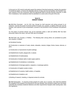 In the event an LGU cannot continually support the salaries of devolved personnel, maintain the operation
of transferred assets, or finance the adequate delivery of basic services and facilities, the President may,
upon request of the LGU concerned, direct the appropriate NGA to provide financial, technical, or other
form of assistance. Such assistance shall be extended at no extra cost on the part of the LGU.


                                                 RULE VI
                                             EMINENT DOMAIN


Art. 32. When Exercised. - (a) An LGU may, through its chief executive and acting pursuant to an
ordinance, exercise the power of eminent domain for public use, purpose, or welfare of the poor and the
landless, upon payment of just compensation, pursuant to the provisions of the Constitution and pertinent
laws.

(b) The power of eminent domain may not be exercised unless a valid and definite offer has been
previously made to the owner, and such offer was not accepted.


Art. 33. Public Use, Purpose, or Welfare. - The following shall, among others, be considered as public
use, purpose, or welfare:

(a) Socialized housing;

(b) Construction or extension of roads, streets, sidewalks, viaducts, bridges, ferries, levees, wharves, or
piers;

(c) Construction or improvement of public buildings;

(d) Establishment of parks, playgrounds, or plazas;

(e) Establishment of market places;

(f) Construction of artesian wells or water supply systems;

(g) Establishment of cemeteries or crematories;

(h) Establishment of drainage systems, cesspools, or sewerage systems;

(i) Construction of irrigation canals or dams;

(j) Establishment of nurseries, health centers, or hospitals;

(k) Establishment of abattoirs; and

(l) Building of research, breeding, or dispersal centers for animals.


Art. 34. Prerequisites. - In acquiring private property for public use or purpose, LGU shall first establish
the suitability of the property to be acquired for the use intended, then proceed to obtain from the proper
authorities the necessary locational clearance and other requirements imposed under existing laws, rules
and regulations.
 