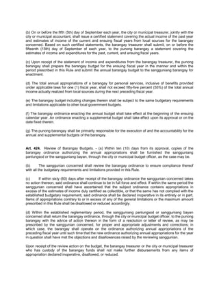 (b) On or before the fifth (5th) day of September each year, the city or municipal treasurer, jointly with the
city or municipal accountant, shall issue a certified statement covering the actual income of the past year
and estimates of income of the current and ensuing fiscal years from local sources for the barangay
concerned. Based on such certified statements, the barangay treasurer shall submit, on or before the
fifteenth (15th) day of September of each year, to the punong barangay a statement covering the
estimates of income and expenditures for the past, current, and ensuing fiscal years.

(c) Upon receipt of the statement of income and expenditures from the barangay treasurer, the punong
barangay shall prepare the barangay budget for the ensuing fiscal year in the manner and within the
period prescribed in this Rule and submit the annual barangay budget to the sangguniang barangay for
enactment.

(d) The total annual appropriations of a barangay for personal services, inclusive of benefits provided
under applicable laws for one (1) fiscal year, shall not exceed fifty-five percent (55%) of the total annual
income actually realized from local sources during the next preceding fiscal year.

(e) The barangay budget including changes therein shall be subject to the same budgetary requirements
and limitations applicable to other local government budgets.

(f) The barangay ordinance enacting the annual budget shall take effect at the beginning of the ensuing
calendar year. An ordinance enacting a supplemental budget shall take effect upon its approval or on the
date fixed therein.

(g) The punong barangay shall be primarily responsible for the execution of and the accountability for the
annual and supplemental budgets of the barangay.


Art. 424. Review of Barangay Budgets. - (a) Within ten (10) days from its approval, copies of the
barangay ordinance authorizing the annual appropriations shall be furnished the sangguniang
panlungsod or the sangguniang bayan, through the city or municipal budget officer, as the case may be.

(b)       The sanggunian concerned shall review the barangay ordinance to ensure compliance thereof
with all the budgetary requirements and limitations provided in this Rule.

(c)     If within sixty (60) days after receipt of the barangay ordinance the sanggunian concerned takes
no action thereon, said ordinance shall continue to be in full force and effect. If within the same period the
sanggunian concerned shall have ascertained that the subject ordinance contains appropriations in
excess of the estimates of income duly certified as collectible, or that the same has not complied with the
established budgetary requirement, said ordinance shall be declared inoperative in its entirety or in part.
Items of appropriations contrary to or in excess of any of the general limitations or the maximum amount
prescribed in this Rule shall be disallowed or reduced accordingly.

(d) Within the established reglementary period, the sangguniang panlungsod or sangguniang bayan
concerned shall return the barangay ordinance, through the city or municipal budget officer, to the punong
barangay with the advice of action thereon in the form of a resolution or letter of review, as may be
prescribed by the sanggunian concerned, for proper and appropriate adjustments and corrections; in
which case, the barangay shall operate on the ordinance authorizing annual appropriations of the
preceding fiscal year until such time that the new ordinance authorizing annual appropriations for the year
in question shall have met the objections and disallowances raised by the reviewing sanggunian.

Upon receipt of the review action on the budget, the barangay treasurer or the city or municipal treasurer
who has custody of the barangay funds shall not make further disbursements from any items of
appropriation declared inoperative, disallowed, or reduced.
 