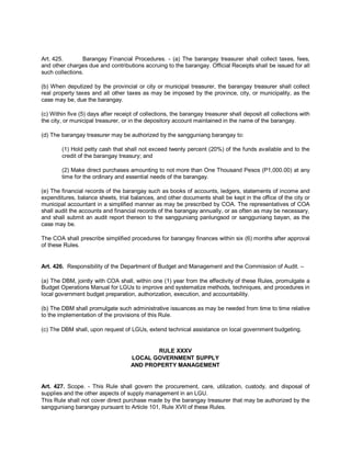 Art. 425.        Barangay Financial Procedures. - (a) The barangay treasurer shall collect taxes, fees,
and other charges due and contributions accruing to the barangay. Official Receipts shall be issued for all
such collections.

(b) When deputized by the provincial or city or municipal treasurer, the barangay treasurer shall collect
real property taxes and all other taxes as may be imposed by the province, city, or municipality, as the
case may be, due the barangay.

(c) Within five (5) days after receipt of collections, the barangay treasurer shall deposit all collections with
the city, or municipal treasurer, or in the depository account maintained in the name of the barangay.

(d) The barangay treasurer may be authorized by the sangguniang barangay to:

        (1) Hold petty cash that shall not exceed twenty percent (20%) of the funds available and to the
        credit of the barangay treasury; and

        (2) Make direct purchases amounting to not more than One Thousand Pesos (P1,000.00) at any
        time for the ordinary and essential needs of the barangay.

(e) The financial records of the barangay such as books of accounts, ledgers, statements of income and
expenditures, balance sheets, trial balances, and other documents shall be kept in the office of the city or
municipal accountant in a simplified manner as may be prescribed by COA. The representatives of COA
shall audit the accounts and financial records of the barangay annually, or as often as may be necessary,
and shall submit an audit report thereon to the sangguniang panlungsod or sangguniang bayan, as the
case may be.

The COA shall prescribe simplified procedures for barangay finances within six (6) months after approval
of these Rules.


Art. 426. Responsibility of the Department of Budget and Management and the Commission of Audit. –

(a) The DBM, jointly with COA shall, within one (1) year from the effectivity of these Rules, promulgate a
Budget Operations Manual for LGUs to improve and systematize methods, techniques, and procedures in
local government budget preparation, authorization, execution, and accountability.

(b) The DBM shall promulgate such administrative issuances as may be needed from time to time relative
to the implementation of the provisions of this Rule.

(c) The DBM shall, upon request of LGUs, extend technical assistance on local government budgeting.


                                            RULE XXXV
                                     LOCAL GOVERNMENT SUPPLY
                                     AND PROPERTY MANAGEMENT


Art. 427. Scope. - This Rule shall govern the procurement, care, utilization, custody, and disposal of
supplies and the other aspects of supply management in an LGU.
This Rule shall not cover direct purchase made by the barangay treasurer that may be authorized by the
sangguniang barangay pursuant to Article 101, Rule XVII of these Rules.
 