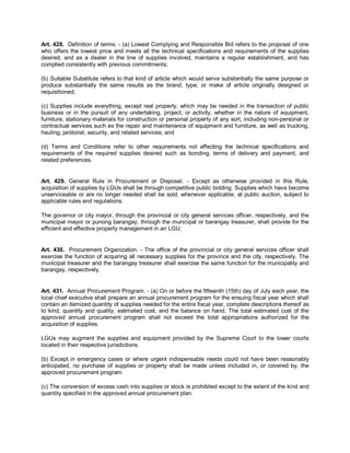 Art. 428. Definition of terms. - (a) Lowest Complying and Responsible Bid refers to the proposal of one
who offers the lowest price and meets all the technical specifications and requirements of the supplies
desired, and as a dealer in the line of supplies involved, maintains a regular establishment, and has
complied consistently with previous commitments;

(b) Suitable Substitute refers to that kind of article which would serve substantially the same purpose or
produce substantially the same results as the brand, type, or make of article originally designed or
requisitioned;

(c) Supplies include everything, except real property, which may be needed in the transaction of public
business or in the pursuit of any undertaking, project, or activity, whether in the nature of equipment,
furniture, stationary materials for construction or personal property of any sort, including non-personal or
contractual services such as the repair and maintenance of equipment and furniture, as well as trucking,
hauling, janitorial, security, and related services; and

(d) Terms and Conditions refer to other requirements not affecting the technical specifications and
requirements of the required supplies desired such as bonding, terms of delivery and payment, and
related preferences.


Art. 429. General Rule in Procurement or Disposal. - Except as otherwise provided in this Rule,
acquisition of supplies by LGUs shall be through competitive public bidding. Supplies which have become
unserviceable or are no longer needed shall be sold, whenever applicable, at public auction, subject to
applicable rules and regulations.

The governor or city mayor, through the provincial or city general services officer, respectively, and the
municipal mayor or punong barangay, through the municipal or barangay treasurer, shall provide for the
efficient and effective property management in an LGU.


Art. 430. Procurement Organization. - The office of the provincial or city general services officer shall
exercise the function of acquiring all necessary supplies for the province and the city, respectively. The
municipal treasurer and the barangay treasurer shall exercise the same function for the municipality and
barangay, respectively.


Art. 431. Annual Procurement Program. - (a) On or before the fifteenth (15th) day of July each year, the
local chief executive shall prepare an annual procurement program for the ensuing fiscal year which shall
contain an itemized quantity of supplies needed for the entire fiscal year, complete descriptions thereof as
to kind, quantity and quality, estimated cost, and the balance on hand. The total estimated cost of the
approved annual procurement program shall not exceed the total appropriations authorized for the
acquisition of supplies.

LGUs may augment the supplies and equipment provided by the Supreme Court to the lower courts
located in their respective jurisdictions.

(b) Except in emergency cases or where urgent indispensable needs could not have been reasonably
anticipated, no purchase of supplies or property shall be made unless included in, or covered by, the
approved procurement program.

(c) The conversion of excess cash into supplies or stock is prohibited except to the extent of the kind and
quantity specified in the approved annual procurement plan.
 