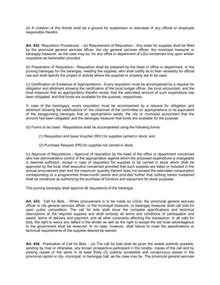 (d) A violation of this Article shall be a ground for suspension or dismissal of any official or employee
responsible therefor.


Art. 432. Requisition Procedures. - (a) Requirement of Requisition - Any order for supplies shall be filled
by the provincial general services officer, the city general services officer, the municipal treasurer or
barangay treasurer, as the case may be, for any office or department of LGU concerned only upon written
requisition as hereinafter provided.

(b) Preparation of Requisition - Requisition shall be prepared by the head of office or department, or the
punong barangay for the barangay, needing the supplies, who shall certify as to their necessity for official
use and shall specify the project or activity where the supplies or property are to be used.

(c) Certification on Existence of Appropriations - Every requisition must be accompanied by a request for
obligation and allotment showing the certification of the local budget officer, the local accountant, and the
local treasurer that an appropriation therefor exists; that the estimated amount of such expenditure has
been obligated; and that funds are available for the purpose, respectively.

In case of the barangays, every requisition must be accompanied by a request for obligation and
allotment showing the certifications of: the chairman of the committee on appropriations or its equivalent
of the sangguniang barangay that an appropriation exists; the city or municipal accountant that the
amount has been obligated; and the barangay treasurer that funds are available for the purpose.

(d) Forms to be Used - Requisitions shall be accomplished using the following forms:

        (1) Requisition and Issue Voucher (RIV) for supplies carried in stock; and

        (2) Purchase Request (PR) for supplies not carried in stock.

(c) Approval of Requisitions - Approval of requisition by the head of the office or department concerned
who has administrative control of the appropriation against which the proposed expenditure is chargeable
is deemed sufficient, except in case of requisition for supplies to be carried in stock which shall be
approved by the local chief executive concerned provided that such supplies are listed or included in the
annual procurement plan and the maximum quantity thereof does not exceed the estimated consumption
corresponding to a programmed three-month period and provided further that nothing herein contained
shall be construed as authorizing the purchase of furniture and equipment for stock purposes.

The punong barangay shall approve all requisitions of the barangay.


Art. 433. Call for Bids. - When procurement is to be made by LGUs, the provincial general services
officer or city general services officer, or the municipal treasurer, or barangay treasurer shall call bids for
open public competition. The call for bids shall show the complete specifications and technical
descriptions of the required supplies and shall embody all terms and conditions of participation and
award, terms of delivery and payment, and all other covenants affecting the transaction. In all calls for
bids, the right to waive any defect in the tender as well as the right to accept the bid most advantageous
to the government shall be reserved. In no case, however, shall failure to meet the specifications or
technical requirements of the supplies desired be waived.


Art. 434. Publication of Call for Bids. - (a) The call for bids shall be given the widest publicity possible,
sending by mail or otherwise, any known prospective participant in the locality, copies of the call and by
posting copies of the same in at least three (3) publicly accessible and conspicuous places in the
provincial capitol or city, municipal, or barangay hall, as the case may be. The provincial general services
 