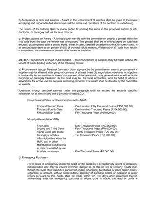 (f) Acceptance of Bids and Awards. - Award in the procurement of supplies shall be given to the lowest
complying and responsible bid which meets all the terms and conditions of the contract or undertaking.

The results of the bidding shall be made public by posting the same in the provincial capitol or city,
municipal, or barangay hall, as the case may be.

(g) Protest Against an Award - A losing bidder may file with the committee on awards a protest within ten
(10) days from the date the winner was announced. The protest shall be in writing based on justifiable
grounds, accompanied with a protest bond, either in cash, certified or cashier's check, or surety bond, in
an amount equivalent to ten percent (10%) of the total value involved. Within seven (7) days from receipt
of the protest, the committee on awards shall render its decision.


Art. 437. Procurement Without Public Bidding. - The procurement of supplies may be made without the
benefit of public bidding under any of the following modes:

(a) Procurement through Personal Canvass - Upon approval by the committee on awards, procurement of
supplies may be effected after personal canvass of at least three (3) responsible merchants or suppliers
in the locality by a committee of three (3) composed of the provincial or city general services officer or the
municipal or barangay treasurer, as the case may be, the local accountant, and the head of office or
department for whose use the supplies are being procured. The award shall be decided by the committee
on awards.

Purchases through personal canvass under this paragraph shall not exceed the amounts specified
hereunder for all items in any one (1) month for each LGU:

        Provinces and Cities, and Municipalities within MMA:

                First and Second Class            - One Hundred Fifty Thousand Pesos (P150,000.00);
                Third and Fourth Class            - One Hundred Thousand Pesos (P100,000.00);
                Fifth and Sixth Class             - Fifty Thousand Pesos (P50,000.00);

        Municipalities outside MMA:

                First Class                       - Sixty Thousand Pesos (P60,000.00);
                Second and Third Class            - Forty Thousand Pesos (P40,000.00);
                Fourth Class and Below            - Twenty Thousand Pesos (P20,000.00);
                Barangays in Cities,              - Ten Thousand Pesos (P10,000.00);
                in Municipalities within the
                MMA, and in other
                Metropolitan Subdivisions
                as may be created by law
                All other barangays               - Five Thousand Pesos (P5,000.00).

(b) Emergency Purchase -

        (1) In cases of emergency where the need for the supplies is exceptionally urgent or absolutely
        indispensable and only to prevent imminent danger to, or loss of, life or property, LGUs may,
        though the local chief executive concerned, make emergency purchases or place repair orders,
        regardless of amount, without public bidding. Delivery of purchase orders or utilization of repair
        orders pursuant to this Article shall be made within ten (10) days after placement thereof.
        Immediately after the emergency purchase or repair order is made, the head of office or
 