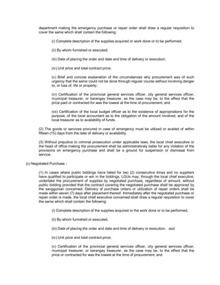 department making the emergency purchase or repair order shall draw a regular requisition to
       cover the same which shall contain the following:

               (i) Complete description of the supplies acquired or work done or to be performed;

               (ii) By whom furnished or executed;

               (iii) Date of placing the order and date and time of delivery or execution;

               (iv) Unit price and total contract price;

               (v) Brief and concise explanation of the circumstances why procurement was of such
               urgency that the same could not be done through regular course without involving danger
               to, or loss of, life or property;

               (vi) Certification of the provincial general services officer, city general services officer,
               municipal treasurer, or barangay treasurer, as the case may be, to the effect that the
               price paid or contracted for was the lowest at the time of procurement; and

               (vii) Certification of the local budget officer as to the existence of appropriations for the
               purpose, of the local accountant as to the obligation of the amount involved, and of the
               local treasurer as to availability of funds.

       (2) The goods or services procured in case of emergency must be utilized or availed of within
       fifteen (15) days from the date of delivery or availability.

       (3) Without prejudice to criminal prosecution under applicable laws, the local chief executive or
       the head of office making the procurement shall be administratively liable for any violation of the
       provisions on emergency purchase and shall be a ground for suspension or dismissal from
       service.

(c) Negotiated Purchase -

       (1) In cases where public biddings have failed for two (2) consecutive times and no suppliers
       have qualified to participate or win in the biddings, LGUs may, through the local chief executive,
       undertake the procurement of supplies by negotiated purchase, regardless of amount, without
       public bidding provided that the contract covering the negotiated purchase shall be approved by
       the sanggunian concerned. Delivery of purchase orders or utilization of repair orders shall be
       made within seven (7) days after placement thereof. Immediately after the negotiated purchase or
       repair order is made, the local chief executive concerned shall draw a regular requisition to cover
       the same which shall contain the following:

               (i) Complete description of the supplies acquired or the work done or to be performed;

               (ii) By whom furnished or executed;

               (iii) Date of placing the order and date and time of delivery or execution; acd

               (iv) Unit price and total contract price;

               (v) Certification of the provincial general services officer, city general services officer,
               municipal treasurer, or barangay treasurer, as the case may be, to the effect that the
               price or contracted for was the lowest at the time of procurement; and
 