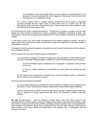 (vi) Certification of the local budget officer as to the existence of appropriations for the
                purpose; of the local accountant as to the obligation of the amount involved; and of the
                local treasurer as to availability of funds.

        (2) In case of repeat orders for regular supplies, procurement may be made by negotiated
        purchase provided that the repeat order is made within three (3) months from the last
        procurement of the same item and provided further, that the same terms and conditions of sale
        are obtained for the same repeat order.

(d) Procurement from Duly Licensed Manufacturers - Procurement of supplies or property may be made
directly from duly licensed manufacturers in cases of supplies of Philippine manufacture or origin. The
manufacturer must be able to present proof showing that it is a duly licensed manufacturer of the desired
product.

In case there are two (2) or more known manufacturers of the required supplies or property, canvass of
prices of the known manufacturers shall be conducted to obtain the lowest price for the same quality of
said supplies or property.

The award for the procurement of supplies or property from duly licensed manufacturers shall be made by
the committee on awards.

(e) Procurement from Exclusive Philippine Agents or Distributors -

        (1) Procurement of supplies or property of foreign origin may preferably be made directly from the
        exclusive or reputable Philippine agents or distributors under the following terms and conditions:

                (i) That the Philippine agent or distributor has no subagents or subdealers selling at lower
                prices; and

                (ii) That no suitable substitutes of substantially the same quality are available at lower
                prices.

        (2) The award for the procurement of supplies from exclusive Philippine agents or distributors
        shall be made by the committee on awards.

(f) Procurement from Government Entities -

        (1) Government entities that are possible sources of supplies or property may be requested to fill
        the needs of LGUs. Procurement procedures established by these entities shall be observed.

        (2) Prior authority from the Office of the President shall be secured in cases of procurement from
        units or agencies of foreign governments with which the Philippines maintains diplomatic
        relations.


Art. 438. Archival System. - Upon the effectivity of these Rules, every LGU shall provide for the
establishment of an archival system to ensure the safety and protection of all government property, public
documents or records such as records of births, marriages, property inventory report, land assessments,
land ownership, tax payments, tax accounts, business permits, and such other records or documents of
public interest in the various offices and departments in the province, city, or municipality, and the
barangay concerned.
 