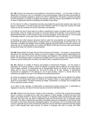 Art. 439. Primary and Secondary Accountability for Government Property. - (a) The head of office or
department of a province, city, or municipality or the punong barangay, shall be primarily accountable for
all supplies and property assigned or issued to his office or department. The person or persons entrusted
with the possession or custody of supplies and property under the primary accountability of the head of
an office or department shall be immediately accountable to said officer.

(b) The head of an office or department primarily accountable for government property may require the
person in possession or having custody and control thereof under him to keep such records and make
reports as may be necessary for his own information and protection.

(c) It shall be the duty of every head of an office or department to keep a complete record of all supplies
and property under his charge and render his accounts thereof semi-annually to the provincial or city
general services officer or the municipal mayor or punong barangay, as the case may be. The municipal
or barangay treasurer, as the case may be, shall be furnished with a copy of said report.

(d) Buildings and other physical structures shall be under the accountability and responsibility of the
provincial or city general services officer, municipal mayor or punong barangay, as the case may be. He
shall keep a separate and updated record of these properties and shall submit an inventory report to the
provincial, city, or municipal auditor on or before the fifteenth (15th) day of January each year showing,
among other things, the condition of said properties.


Art. 440. Responsibility for Proper Use and Care of Government Property. - The person in actual physical
possession of or entrusted with the custody or control of supplies or property shall be responsible for the
proper use and care of the same and shall exercise due diligence in the utilization and safekeeping
thereof. He shall likewise keep a complete and updated record of such supplies and property and shall
render an account thereof semi-annually to the head of office or department concerned.


Art. 441. Measure of Liability of Persons Accountable for Government Property. - (a) The person in
possession of or having custody or control of supplies or property shall be liable for its money value in
case of illegal, improper, or unauthorized use or misapplication thereof, by himself or any other person
whose acts he may be responsible for, and shall be liable for all loss, damage, or deterioration
occasioned by negligence in the keeping or use of such property, unless it is proven that he has
exercised due diligence and care in the utilization and safekeeping thereof.

(b) Unless he registers his objection in writing, an accountable person shall not be relieved from liability
by reason of his having acted under the direction of a superior officer in using supplies or property for
which he is accountable. The officer directing any illegal, unauthorized, or improper use of property shall
first be required to answer therefor.

(c) In cases of loss, damage, or deterioration of government property arising from, or attributable to
negligence in security, the head of the local security unit shall be held liable therefor.


Art. 442. Credit for Loss Occurring in Transit or Due to Casualty. - (a) When loss of government property
occurs in transit or is caused by fire, theft, force majeure, or other casualty, it shall be the duty of the
officer accountable therefor or having custody thereof to immediately notify simultaneously within thirty
(30) days from such loss, the office or department head and the provincial, city, or municipal auditor
concerned. The office or department head shall immediately conduct an investigation of the loss and refer
the matter to the proper government investigating agency. The provincial, city, or municipal auditor shall
conduct a separate inquiry of the reported loss while the clues are still fresh to determine that the alleged
loss or other casualty had really occured. An officer or employee who fails to comply with these
 