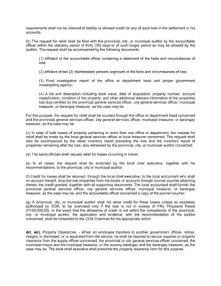 requirements shall not be relieved of liability or allowed credit for any of such loss in the settlement in his
accounts.

(b) The request for relief shall be filed with the provincial, city, or municipal auditor by the accountable
officer within the statutory period of thirty (30) days or of such longer period as may be allowed by the
auditor. The request shall be accompanied by the following documents:

        (1) Affidavit of the accountable officer containing a statement of the facts and circumstances of
        loss;

        (2) Affidavit of two (2) disinterested persons cognizant of the facts and circumstances of loss;

        (3) Final investigation report of the office or department head and proper government
        investigating agency;

        (4) A list and description including book value, date of acquisition, property number, account
        classification, condition of the property, and other additional relevant information of the properties
        lost duly certified by the provincial general services officer, city general services officer, municipal
        treasurer, or barangay treasurer, as the case may be.

For this purpose, the request for relief shall be coursed through the office or department head concerned
and the provincial general services officer, city general services officer, municipal treasurer, or barangay
treasurer, as the case may be.

(c) In case of bulk losses of property pertaining to more than one office or department, the request for
relief shall be made by the local general services officer or local treasurer concerned. The request shall
also be accompanied by the latest inventory report preceding the loss and the inventory report of
properties remaining after the loss, duly witnessed by the provincial, city, or municipal auditor concerned.

(d) The same officials shall request relief for losses occurring in transit.

(e) In all cases, the request shall be endorsed by the local chief executive, together with his
recommendations, to the provincial, city or municipal auditor.

(f) Credit for losses shall be returned, through the local chief executive, to the local accountant who shall
on account thereof, drop the lost properties from the books of accounts through journal voucher attaching
thereto the credit granted, together with all supporting documents. The local accountant shall furnish the
provincial general services officer, city general services officer, municipal treasurer, or barangay
treasurer, as the case may be, and the accountable officer concerned a copy of the journal voucher.

(g) A provincial, city, or municipal auditor shall not allow credit for these losses unless so expressly
authorized by COA, to be exercised only if the loss is not in excess of Fifty Thousand Pesos
(P=50,000.00). In the event that the allowance of credit is not within the competence of the provincial,
city, or municipal auditor, the application and evidence, with the recommendation of the auditor
concerned, shall be forwarded to the COA Chairman for his appropriate action.


Art. 443. Property Clearances. - When an employee transfers to another government offices, retires,
resigns, is dismissed, or is separated from the service, he shall be required to secure supplies or property
clearance from the supply officer concerned, the provincial or city general services officer concerned, the
municipal mayor and the municipal treasurer, or the punong barangay and the barangay treasurer, as the
case may be. The local chief executive shall prescribe the property clearance form for this purpose.
 