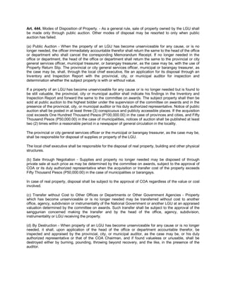 Art. 444. Modes of Disposition of Property. - As a general rule, sale of property owned by the LGU shall
be made only through public auction. Other modes of disposal may be resorted to only when public
auction has failed.

(a) Public Auction - When the property of an LGU has become unserviceable for any cause, or is no
longer needed, the officer immediately accountable therefor shall return the same to the head of the office
or department who shall cancel the corresponding Memorandum Receipt. If no longer needed in the
office or department, the head of the office or department shall return the same to the provincial or city
general services officer, municipal treasurer, or barangay treasurer, as the case may be, with the use of
Property Return Slip. The provincial or city general services officer, municipal or barangay treasurer, as
the case may be, shall, through the local chief executive, file an application for its disposal through an
Inventory and Inspection Report with the provincial, city, or municipal auditor for inspection and
determination whether the subject property is with or without value.

If a property of an LGU has become unserviceable for any cause or is no longer needed but is found to
be still valuable, the provincial, city or municipal auditor shall indicate his findings in the Inventory and
Inspection Report and forward the same to the committee on awards. The subject property shall then be
sold at public auction to the highest bidder under the supervision of the committee on awards and in the
presence of the provincial, city, or municipal auditor or his duly authorized representative. Notice of public
auction shall be posted in at least three (3) conspicuous and publicly accessible places. If the acquisition
cost exceeds One Hundred Thousand Pesos (P100,000.00) in the case of provinces and cities, and Fifty
Thousand Pesos (P50,000.00) in the case of municipalities, notices of auction shall be published at least
two (2) times within a reasonable period in a newspaper of general circulation in the locality.

The provincial or city general services officer or the municipal or barangay treasurer, as the case may be,
shall be responsible for disposal of supplies or property of the LGU.

The local chief executive shall be responsible for the disposal of real property, building and other physical
structures.

(b) Sale through Negotiation - Supplies and property no longer needed may be disposed of through
private sale at such price as may be determined by the committee on awards, subject to the approval of
COA or its duly authorized representative when the acquisition or transfer cost of the property exceeds
Fifty Thousand Pesos (P50,000.00) in the case of municipalities or barangays.

In case of real property, disposal shall be subject to the approval of COA regardless of the value or cost
involved.

(c) Transfer without Cost to Other Offices or Departments or Other Government Agencies - Property
which has become unserviceable or is no longer needed may be transferred without cost to another
office, agency, subdivision or instrumentality of the National Government or another LGU at an appraised
valuation determined by the committee on awards. Such transfer shall be subject to the approval of the
sanggunian concerned making the transfer and by the head of the office, agency, subdivision,
instrumentality or LGU receiving the property.

(d) By Destruction - When property of an LGU has become unserviceable for any cause or is no longer
needed, it shall, upon application of the head of the office or department accountable therefor, be
inspected and appraised by the provincial, city, or municipal auditor, as the case may be, or his duly
authorized representative or that of the COA Chairman, and if found valueless or unusable, shall be
destroyed either by burning, pounding, throwing beyond recovery, and the like, in the presence of the
auditor.
 