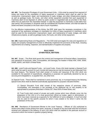 Art. 445. Tax Exemption Privileges of Local Government Units. - LGUs shall be exempt from payment of
duties and taxes for the importation of heavy equipment or machinery which shall be used for the
construction, improvement, repair, and maintenance of roads, bridges, and other infrastructure projects,
as well as garbage trucks, fire trucks, and other similar equipment provided that such equipment or
machinery shall not be disposed of, either by public auction or negotiated sale as provided in this Rule,
within five (5) years from the importation thereof. In case the equipment or machinery is sold within five-
year period, the purchasers or recipients shall be considered the importers thereof, and shall be liable for
duties and taxes computed on the book value of such importation.

For the effective implementation of this Article, the DOF shall issue the necessary procedures in the
availment of tax exemption privileges on importation by LGUs of heavy equipment or machinery which
shall be used for the construction, improvement, repair, and maintenance of roads, bridges, and other
infrastructure projects, as well as garbage trucks, fire trucks, and other similar equipment.


Art. 446. Implementing Rules and Regulations. - The COA shall promulgate the rules and regulations on
supply and property management of LGUs to effectively implement the provisions of this Rule, including
requirements as to testing, inspection, and standardization of supplies and property.


                                            RULE XXXVI
                                       OTHER FISCAL MATTERS


Art. 447. Scope. - This Rule shall govern the conduct and management of financial affairs, transactions,
and operations of provinces, cities, municipalities, and barangay not treated in Rules XXX, XXXI, XXXII,
XXXIII, XXXIV, and XXXV of these Rules.


Art. 448. Local Funds and Special Funds. - (a) Local Funds - Every LGU shall maintain a General Fund
which shall be used to account for such monies and resources as may be received by and disbursed from
the local treasury. The General Fund shall consist of monies and resources of the LGU which are
available for the payment of expenditures, obligations or purposes not specifically declared by law as
accruing and chargeable to, or payable from, any other fund.

(b) Special Funds - There shall be maintained in every provincial, city, or municipal treasury the following
special funds which shall be deemed automatically appropriated for purposes indicated therefor:

        (1) Special Education Fund shall consist of the respective shares of provinces, cities,
        municipalities, and barangays in the proceeds of the additional tax on real property to be
        appropriated to purposes prescribed in Article 327, Rule XXXI of these Rules; and

        (2) Trust Funds shall consist of private and public monies which have officially come into the
        possession of the LGU or of a local government official as trustee, agent or administrator, or
        which have been received as a guaranty for the fulfillment of some obligation. A trust fund shall
        only be used for the specific purpose for which it was created or for which it came into the
        possession of the LGU.


Art. 449. Remittance of Government Monies to the Local Treasury. - Officers of LGU authorized to
receive and collect monies arising from taxes, revenues, or receipts of any kind shall remit the full amount
received and collected to the treasury of such LGU which shall be credited to the particular account or
accounts to which the monies in question properly belong.
 