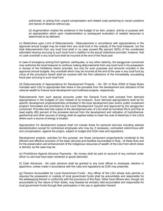 authorized, or arising from unpaid compensation and related costs pertaining to vacant positions
        and leaves of absence without pay.

        (2) Augmentation implies the existence in the budget of an item, project, activity or purpose with
        an appropriation which upon implementation or subsequent evaluation of needed resources is
        determined to be deficient.

(c) Restrictions upon Limit of Disbursements - Disbursements in accordance with appropriations in the
approved annual budget may be made from any local fund in the custody of the local treasurer, but the
total disbursements from any local fund shall in no case exceed fifty percent (50%) of the uncollected
estimated revenue accruing to such local fund in addition to the actual collections provided, however, that
no cash overdraft in any local fund shall be incurred at the end of the fiscal year.

In case of emergency arising from typhoon, earthquake, or any other calamity, the sanggunian concerned
may authorize the local treasurer to continue making disbursements from any local fund in his possession
in excess of the limitations herein provided, but only for such purposes and amounts included in the
approved annual budgets. Any overdraft which may be incurred at the end of the year in any local fund by
virtue of the provisions hereof shall be covered with the first collections of the immediately succeeding
fiscal year accruing to such local fund.

(d) Disbursements of Appropriations for Development Projects. - Art. 391 of Rule XXXII of these Rules
mandate each LGU to appropriate their share in the proceeds from the development and utilization of the
national wealth to finance local development and livelihood projects, respectively.

Disbursements from such special accounts under the General Fund shall proceed from itemized
appropriations in the budgets of LGU instead of by lumpsum. Such itemized appropriations shall be for
specific development projects/activities embodied in the local development plan and/or public investment
program formulated and prioritized by the Local Development Council and approved by the sanggunian
concerned. Provided also that copies of the development plan of LGU shall be furnished DILG and that at
least eighty (80) percent of the proceeds derived from the development and utilization of hydrothermal,
geothermal and other sources of energy shall be applied solely to lower the cost of electricity in the LGUs
where such a source of energy is located.

Appropriation for development projects shall not include those for personal services including salaries
standardization except for contractual employees who may be, if necessary, contracted coterminous with
and compensation, against the project, subject to budget and COA rules and regulations.

Development projects, activities for this purpose, are those component project/activity incidental to the
efficient and effective provision of the basic services and facilities enumerated in Rule - of these Rule and
for the preservation and enhancement of the indigenous resources of wealth of the LGU from which share
is derived, as the case may be.

(e) Prohibitions Against Advance Payments - No money shall be paid on account of any contract under
which no services have been rendered or goods delivered.

(f) Cash Advances - No cash advance shall be granted to any local official or employee, elective or
appointive, unless made in accordance with the rules and regulations as COA may prescribe.

(g) Persons Accountable for Local Government Funds - Any officer of the LGU whose duty permits or
requires the possession or custody of local government funds shall be accountable and responsible for
the safekeeping thereof in conformity with the provisions of this Rule. Other local officers who, though not
accountable by the nature of their duties, may likewise be similarly held accountable and responsible for
local government funds through their participation in the use or application thereof.
 