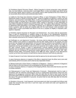 (h) Prohibitions Against Pecuniary Interest - Without prejudice to criminal prosecution under applicable
laws, any local treasurer, local accountant, local budget officer, or other accountable local officer having
any pecuniary interest, direct or indirect, in any contract, work or other business of the LGU of which he is
an accountable officer shall be administratively liable therefor.

(i) Liability for Acts Done Upon Direction of Superior Officer, or Upon Participation of Other Officer or
Department Heads or Officers of Equivalent Rank - Unless he registers his objection in writing, the local
treasurer, local accountant, local budget officer, or other accountable local officer shall not be relieved of
liability for illegal or improper use or application or deposit of government funds or property by reason of
his having acted upon the direction of a superior officer, elective or appointive, or upon participation of
other office or department heads or officers of equivalent rank. The superior officer directing, or the office
or department head participating in such illegal or improper use or application or deposit of government
funds or property, shall be jointly and severally liable with the local treasurer, local accountant, local
budget officer, or other accountable local officer for the sum or property so illegally or improperly used,
applied or deposited.

(j) Prohibition Against Expenses for Reception and Entertainment - No money shall be appropriated,
used, or paid for entertainment or reception except to the extent of the representation allowances
authorized by law or for the reception of visiting dignitaries of foreign governments or foreign missions, or
when expressly authorized by the President in specific cases.

(k) Certification on, and Approval of, Vouchers - No money shall be disbursed unless the local budget
officer certifies to the existence of appropriation that has been legally made for the purpose, the local
accountant has obligated said appropriation, and the local treasurer certifies to the availability of funds for
the purpose. Vouchers and payrolls shall be certified to and approved by the head of the office or
department who has administrative control of the fund concerned, as to validity, propriety, and legality of
the claim involved. Except in cases of disbursements involving regularly recurring administrative
expenses such as payrolls for regular or permanent employees, expenses for light, water, telephone and
telegraph services, remittances to government creditor agencies such as the GSIS, SSS, LBP, DBP,
National Printing Office, Procurement Service of the DBM and others, approval of the disbursement
voucher by the local chief executive himself shall be required whenever local funds are disbursed.

In cases of special or trust funds, disbursements shall be approved by the administrator of the fund.

In case of temporary absence or incapacity of the office or department head, the officer next-in-rank shall
automatically perform his function and he shall be fully responsible therefor.

(l) Officials Authorized to Draw Checks in Settlement of Obligations - Checks in settlement of obligations
shall be drawn by the local treasurer and countersigned by the local administrator.
In case of temporary absence or incapacity of the foregoing officials, these duties shall devolve upon their
immediate assistants.

(m) Disbursements of Local Funds and Statements of Accounts - Disbursements shall be made in
accordance with the ordinance authorizing the annual or supplemental appropriations without the prior
approval of the sanggunian concerned. Within thirty (30) days after the close of each month, the local
accountant shall furnish the sanggunian with such financial statements as may be prescribed by COA. In
the case of the year-end statement of accounts, the period shall be sixty (60) days after the thirty-first
(31st) of December.

(n) Rendition of Accounts - Local treasurers, local accountants and other accountable local officers shall
render their accounts within such time, in such form, style, and content and under such regulations as
COA may prescribe.
 