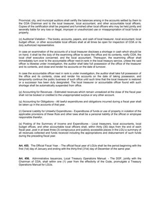 Provincial, city, and municipal auditors shall certify the balances arising in the accounts settled by them to
the COA Chairman and to the local treasurer, local accountant, and other accountable local officers.
Copies of the certification shall be prepared and furnished other local officers who may be held jointly and
severally liable for any loss or illegal, improper or unauthorized use or misappropriation of local funds or
property.

(o) Auditorial Visitation - The books, accounts, papers, and cash of local treasurer, local accountant, local
budget officer, or other accountable local officers shall at all times be open for inspection of COA or its
duly authorized representative.

In case an examination of the accounts of a local treasurer discloses a shortage in cash which should be
on hand, it shall be the duty of the examining officer to seize the office and its contents, notify COA, the
local chief executive concerned, and the local accountant. Thereupon, the examining officer shall
immediately turn over to the accountable officer next-in-rank in the local treasury service, unless the said
officer is likewise under investigation, the auditor shall take full possession of the office of the treasurer
and its contents, and close and render his accounts on the date of turnover.

In case the accountable officer next in rank is under investigation, the auditor shall take full possession of
the office and its contents, close and render his accounts on the date of taking possession, and
temporarily continue the public business of such office until such time that the local treasurer is restored
or a successor has been duly designated. The local treasurer or accountable officer found with such
shortage shall be automatically suspended from office.

(p) Accounting for Revenues - Estimated revenues which remain unrealized at the close of the fiscal year
shall not be booked or credited to the unappropriated surplus or any other account.

(q) Accounting for Obligations - All lawful expenditures and obligations incurred during a fiscal year shall
be taken up in the accounts of that year.

(r) General Liability for Unlawful Expenditures - Expenditures of funds or use of property in violation of the
applicable provisions of these Rule and other laws shall be a personal liability of the official or employee
responsible therefor.

(s) Posting of the Summary of Income and Expenditures - Local treasurers, local accountants, local
budget offices, and other accountable local officers shall, within thirty (30) days from the end of each
fiscal year, post in at least three (3) conspicuous and publicly accessible places in the LGU a summary of
all revenues collected and funds received including the appropriations and disbursement of such funds
during the preceding fiscal year.


Art. 455. The Official Fiscal Year. - The official fiscal year of LGUs shall be the period beginning with the
first (1st) day of January and ending with the thirty-first (31st) day of December of the same year.


Art. 456. Administrative Issuances, Local Treasury Operations Manual. - The DOF, jointly with the
Chairman of COA, shall within one (1) year from the effectivity of the Code, promulgate a Treasury
Operations Manual for LGUs.
 