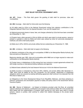 RULE XXXVII
                            DEBT RELIEF FOR LOCAL GOVERNMENT UNITS


Art. 457. Scope. - This Rule shall govern the granting of debt relief for provinces, cities and
municipalities.


Art. 458. Coverage. - Debt relief for LGUs shall cover the following:

(a) All debts owed by LGUs to the National Government arising from statutory contributions to the
Integrated National Police Fund, the Special Education Fund, and the hospital fund.

(b) National government shares in taxes, fees, and charges collected by LGUs that have been unremitted
as of December 31, 1991.

(c) Program loans, either secured to LGUs by NGAs and which were relent to private persons, natural or
juridical, or granted to LGUs by NGAs and which were utilized by LGUs for community development,
livelihood, and other small-scale projects.

(d) Debts due to GFIs, GOCCs and private utilities that are outstanding as of December 31, 1988.


Art. 459. Limitations. - Debt relief shall not apply to the following:

(a) Statutory contribution of the cities and municipalities of MMA to the Metropolitan Manila Authority that
have accrued as of December 31, 1991.

Beginning calendar year 1992, cities and municipalities within MMA are no longer required to make such
contributions to the Metropolitan Manila Authority.

(b) Foreign loans or indebtedness of LGUs arising from loan contracts or project agreements entered into
with foreign countries or international lending institutions and agencies.

(c) National taxes collected by the local treasurer that accrue in full to the National Government.

(d) Debts incurred or contracted by LGUs from GFIs, GOCCs, and private utilities after December 31,
1988, which shall be settled by the LGU concerned. For this purpose, repayments of outstanding
obligations which are covered by existing withholding agreement shall continue to be deducted from the
IRA share of debtor-LGU.

(e) Obligations to the Home Development Mutual Fund (Pag-IBIG), Medicare, and those pertaining to
premium contributions and amortization payment of salary and policy loans to the Government Service
Insurance System.


Art. 460. Manner of Settlement. - (a) Subject to limitations provided under this Rule, all unremitted
national collections and statutory contributions and program loans shall be written off in full provided that
NGA tasked with the implementation of program loans secured by LGU which were relent to private
persons, natural or juridical, shall continue to collect from debtors belonging to the private sector
concerned.
 