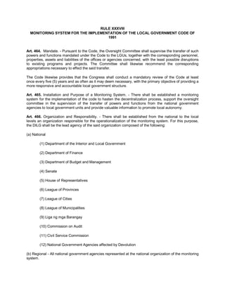 RULE XXXVIII
  MONITORING SYSTEM FOR THE IMPLEMENTATION OF THE LOCAL GOVERNMENT CODE OF
                                    1991


Art. 464. Mandate. - Pursuant to the Code, the Oversight Committee shall supervise the transfer of such
powers and functions mandated under the Code to the LGUs, together with the corresponding personnel,
properties, assets and liabilities of the offices or agencies concerned, with the least possible disruptions
to existing programs and projects. The Committee shall likewise recommend the corresponding
appropriations necessary to effect the said transfer.

The Code likewise provides that the Congress shall conduct a mandatory review of the Code at least
once every five (5) years and as often as it may deem necessary, with the primary objective of providing a
more responsive and accountable local government structure.

Art. 465. Installation and Purpose of a Monitoring System. - There shall be established a monitoring
system for the implementation of the code to hasten the decentralization process, support the oversight
committee in the supervision of the transfer of powers and functions from the national government
agencies to local government units and provide valuable information to promote local autonomy.

Art. 466. Organization and Responsibility. - There shall be established from the national to the local
levels an organization responsible for the operationalization of the monitoring system. For this purpose,
the DILG shall be the lead agency of the said organization composed of the following:

(a) National

        (1) Department of the Interior and Local Government

        (2) Department of Finance

        (3) Department of Budget and Management

        (4) Senate

        (5) House of Representatives

        (6) League of Provinces

        (7) League of Cities

        (8) League of Municipalities

        (9) Liga ng mga Barangay

        (10) Commission on Audit

        (11) Civil Service Commission

        (12) National Government Agencies affected by Devolution

(b) Regional - All national government agencies represented at the national organization of the monitoring
system.
 