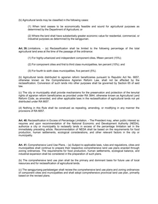 (b) Agricultural lands may be classified in the following cases:

        (1) When land ceases to be economically feasible and sound for agricultural purposes as
        determined by the Department of Agriculture; or

        (2) Where the land shall have substantially greater economic value for residential, commercial, or
        industrial purposes as determined by the sanggunian.


Art. 39. Limitations. - (a) Reclassification shall be limited to the following percentage of the total
agricultural land area at the time of the passage of the ordinance:

        (1) For highly-urbanized and independent component cities, fifteen percent (15%);

        (2) For component cities and first to third class municipalities, ten percent (10%); and

        (3) For fourth to sixth class municipalities, five percent (5%).

(b) Agricultural lands distributed to agrarian reform beneficiaries pursuant to Republic Act No. 6657,
otherwise known as the Comprehensive Agrarian Reform Law, shall not be affected by the
reclassification. Conversion of such lands into other purposes shall be governed by Section 65 of said
law.

(c) The city or municipality shall provide mechanisms for the preservation and protection of the tenurial
rights of agrarian reform beneficiaries as provided under RA 3844, otherwise known as Agricultural Land
Reform Code, as amended, and other applicable laws in the reclassification of agricultural lands not yet
distributed under RA 6657.

(d) Nothing in this Rule shall be construed as repealing, amending, or modifying in any manner the
provisions of RA 6657.


Art. 40. Reclassification in Excess of Percentage Limitation. - The President may, when public interest so
requires and upon recommendation of the National Economic and Development Authority (NEDA),
authorize a city or municipality to reclassify lands in excess of the percentage limitation set in the
immediately preceding article. Recommendation of NEDA shall be based on the requirements for food
production, human settlements, ecological considerations, and other relevant factors in the city or
municipality.


Art. 41. Comprehensive Land Use Plans. - (a) Subject to applicable laws, rules and regulations, cities and
municipalities shall continue to prepare their respective comprehensive land use plans enacted through
zoning ordinances. The requirements for food production, human settlements, ecological balance, and
industrial expansion shall be considered in the preparation of such plans.

(b) The comprehensive land use plan shall be the primary and dominant basis for future use of local
resources and for reclassification of agricultural lands.

(c) The sangguniang panlalawigan shall review the comprehensive land use plans and zoning ordinances
of component cities and municipalities and shall adopt comprehensive provincial land use plan, primarily
based on the revised plans.
 