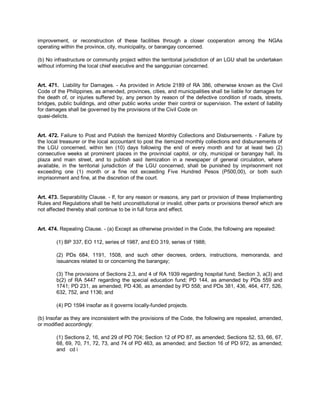 improvement, or reconstruction of these facilities through a closer cooperation among the NGAs
operating within the province, city, municipality, or barangay concerned.

(b) No infrastructure or community project within the territorial jurisdiction of an LGU shall be undertaken
without informing the local chief executive and the sanggunian concerned.


Art. 471. Liability for Damages. - As provided in Article 2189 of RA 386, otherwise known as the Civil
Code of the Philippines, as amended, provinces, cities, and municipalities shall be liable for damages for
the death of, or injuries suffered by, any person by reason of the defective condition of roads, streets,
bridges, public buildings, and other public works under their control or supervision. The extent of liability
for damages shall be governed by the provisions of the Civil Code on
quasi-delicts.


Art. 472. Failure to Post and Publish the Itemized Monthly Collections and Disbursements. - Failure by
the local treasurer or the local accountant to post the itemized monthly collections and disbursements of
the LGU concerned, within ten (10) days following the end of every month and for at least two (2)
consecutive weeks at prominent places in the provincial capitol, or city, municipal or barangay hall, its
plaza and main street, and to publish said itemization in a newspaper of general circulation, where
available, in the territorial jurisdiction of the LGU concerned, shall be punished by imprisonment not
exceeding one (1) month or a fine not exceeding Five Hundred Pesos (P500,00), or both such
imprisonment and fine, at the discretion of the court.


Art. 473. Separability Clause. - If, for any reason or reasons, any part or provision of these Implementing
Rules and Regulations shall be held unconstitutional or invalid, other parts or provisions thereof which are
not affected thereby shall continue to be in full force and effect.


Art. 474. Repealing Clause. - (a) Except as otherwise provided in the Code, the following are repealed:

        (1) BP 337, EO 112, series of 1987, and EO 319, series of 1988;

        (2) PDs 684, 1191, 1508, and such other decrees, orders, instructions, memoranda, and
        issuances related to or concerning the barangay;

        (3) The provisions of Sections 2,3, and 4 of RA 1939 regarding hospital fund; Section 3, a(3) and
        b(2) of RA 5447 regarding the special education fund; PD 144, as amended by PDs 559 and
        1741; PD 231, as amended; PD 436, as amended by PD 558; and PDs 381, 436, 464, 477, 526,
        632, 752, and 1136; and

        (4) PD 1594 insofar as it governs locally-funded projects.

(b) Insofar as they are inconsistent with the provisions of the Code, the following are repealed, amended,
or modified accordingly:

        (1) Sections 2, 16, and 29 of PD 704; Section 12 of PD 87, as amended; Sections 52, 53, 66, 67,
        68, 69, 70, 71, 72, 73, and 74 of PD 463, as amended; and Section 16 of PD 972, as amended;
        and cd i
 
