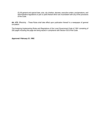 (2) All general and special laws, acts, city charters, decrees, executive orders, proclamations, and
        administrative regulations or part or parts thereof which are inconsistent with any of the provisions
        of the Code.


Art. 475. Effectivity. - These Rules shall take effect upon publication thereof in a newspaper of general
circulation.

The foregoing Implementing Rules and Regulations of the Local Government Code of 1991 consisting of
250 pages including this page are being issued in compliance with Section 533 of the Code.



Approved: February 21, 1992
 