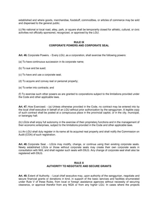 established and where goods, merchandise, foodstuff, commodities, or articles of commerce may be sold
and dispensed to the general public.

(c) No national or local road, alley, park, or square shall be temporarily closed for athletic, cultural, or civic
activities not officially sponsored, recognized, or approved by the LGU.


                                          RULE IX
                            CORPORATE POWERS AND CORPORATE SEAL


Art. 46. Corporate Powers. - Every LGU, as a corporation, shall exercise the following powers:

(a) To have continuous succession in its corporate name;

(b) To sue and be sued;

(c) To have and use a corporate seal;

(d) To acquire and convey real or personal property;

(e) To enter into contracts; and

(f) To exercise such other powers as are granted to corporations subject to the limitations provided under
the Code and other applicable laws.


Art. 47. How Exercised. - (a) Unless otherwise provided in the Code, no contract may be entered into by
the local chief executive in behalf of an LGU without prior authorization by the sanggunian. A legible copy
of such contract shall be posted at a conspicuous place in the provincial capitol, or in the city, municipal,
or barangay hall.

(b) LGUs shall enjoy full autonomy in the exercise of their proprietary functions and in the management of
their economic enterprises, subject to the limitations provided in the Code and other applicable laws.

(c) An LGU shall duly register in its name all its acquired real property and shall notify the Commission on
Audit (COA) of such registration.


Art. 48. Corporate Seal. - LGUs may modify, change, or continue using their existing corporate seals.
Newly established LGUs or those without corporate seals may create their own corporate seals in
consultation with NHI, and shall register such seals with DILG. Any change of corporate seal shall also be
registered with DILG.


                                           RULE X
                          AUTHORITY TO NEGOTIATE AND SECURE GRANTS


Art. 49. Extent of Authority. - Local chief executive may, upon authority of the sanggunian, negotiate and
secure financial grants or donations in kind, in support of the basic services and facilities enumerated
under Rule V of these Rules, from local or foreign assistance agencies without necessity of securing
clearance, or approval therefor from any NGA or from any higher LGU. In cases where the projects
 