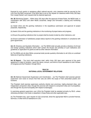 financed by such grants or assistance affect national security, prior clearance shall be secured by the
LGU from the NGA concerned. If the NGA fails to act on the request for clearance within thirty (30) days
from receipt thereof, such request shall be deemed approved.

Art. 50. Monitoring System. - Within thirty (30) days after the approval of these Rules, the NEDA shall, in
coordination with DILG and other NGAs concerned, design and formulate a clearing and monitoring
system to:

(a) Assist LGUs and the granting institutions in the expeditious submission and approval of project
proposals, respectively;

(b) Assist LGUs and the granting institutions in the monitoring of project status and progress;

(c) Ensure the granting institutions that no project shall be doubly funded by other institutions; and

(d) Ensure submission of satisfactory project status reports to the granting institutions in compliance with
grant agreements.


Art. 51. Directory and Quarterly Information. - (a) The NEDA shall annually provide a directory of all local
and foreign granting institutions which shall contain the thrusts and priorities of such institutions and
guidelines on application for grants as well as other relevant information.

(b) The NEDA and all other NGAs concerned shall provide quarterly information to all LGUs on unutilized
balances of granting institutions.


Art. 52. Report. - The local chief executive shall, within thirty (30) days upon approval of the grant
agreement or deed of donation, report the nature, amount, and terms of such assistance to both Houses
of Congress and the President, through DILG.


                                           RULE XI
                            NATIONAL-LOCAL GOVERNMENT RELATIONS


Art. 53. National Government Supervision and Coordination. - (a) The President shall exercise general
supervision over LGUs to ensure that their acts are within the scope of their prescribed powers and
functions.

The President shall exercise supervisory authority directly over provinces, highly-urbanized cities, and
independent component cities; through the province with respect to component cities and municipalities;
and through the city and municipality with respect to barangays.

In exercising general supervision over LGUs the President shall be assisted primarily by DILG, unless
otherwise provided in the Code or elsewhere in these Rules and other applicable laws.

(b) The President may, upon request of LGU concerned, direct the appropriate NGA to provide financial,
technical, or other forms of assistance to LGU.
 
