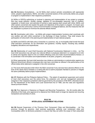 Art. 54. Mandatory Consultations. - (a) All NGAs shall conduct periodic consultations with appropriate
LGUs, people's organizations, NGOs, and other concerned sectors of the community before any project
or program is implemented in their respective jurisdictions.

(b) NGAs or GOCCs authorizing or involved in planning and implementation of any project or program
that may cause pollution, climatic change, depletion of non-renewable resources, loss of cropland,
rangeland, or forest cover, and extinction of animal or plant species shall consult with LGUs, NGOs, and
other sectors concerned and explain the goals and objectives of the project or program, its impact upon
the people and the community in terms of environmental or ecological balance, and the measures that will
be undertaken to prevent or minimize the adverse effects thereof.


Art. 55. Coordination with LGUs. - (a) NGAs with project implementation functions shall coordinate with
one another and with LGUs concerned in the discharge of these functions. They shall ensure the
participation of LGUs both in the planning and implementation of said national projects.

(b) NGAs and GOCCs with field units or branches in a province, city, or municipality shall furnish the local
chief executive concerned, for his information and guidance, monthly reports, including duly certified
budgetary allocations and expenditures.


Art. 56. Relationship of Local Chief Executive with National Functionaries Stationed in LGUs. - (a) The
local chief executives may call upon any national official or employee stationed in or assigned to an LGU
to advise and regularly report to him on matters affecting LGUs and make recommendations thereon; or
to coordinate in the formulation and implementation of all plans, programs, and projects.

(b) When appropriate, the local chief executive may initiate an administrative or judicial action against any
National Government official or employee who may have committed an offense in the performance of his
official duties while stationed or assigned in the LGU concerned.

(c) The local chief executive shall inform the NGA concerned if any services have adverse effects on the
lives of the citizen that is foreseen or is being felt and to submit proposals intended to prevent or mitigate
the same preferably before project implementation.


Art. 57. Relations with the Philippine National Police. - The extent of operational supervision and control
of local chief executives over the police force, fire protection unit, and jail management personnel
assigned in their respective jurisdiction shall be governed by the provisions of RA 6975, otherwise known
as The Department of the Interior and Local Government Act of 1990, and the rules and regulations
issued pursuant thereto.


Art. 58. Prior Approval or Clearance on Regular and Recurring Transactions. - Six (6) months after the
effectivity of the Code, prior approval of or clearance from NGAs shall no longer be required and recurring
transactions and activities of LGUs.


                                            RULE XII
                               INTER-LOCAL GOVERNMENT RELATIONS


Art. 59. General Supervision of the Province Over Component Cities and Municipalities. - (a) The
province, through its governor, shall exercise supervisory authority over component cities and
municipalities within its territorial jurisdiction to ensure that they act within the scope of their prescribed
 