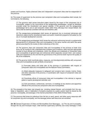 powers and functions. Highly-urbanized cities and independent component cities shall be independent of
the province.

(b) The scope of supervision by the province over component cities and municipalities shall include, but
not limited to, the following:

        (1) The governor shall review executive orders issued by the mayor of the component city or
        municipality, subject to the concurrence of the sangguniang panlalawigan, except as otherwise
        provided under the Constitution and special statutes. If the governor and the sangguniang
        panlalawigan fail to act on said executive orders within thirty (30) days from receipt thereof, the
        same shall be deemed consistent with law and therefore valid.

        (2) The sangguniang panlalawigan shall review all approved city or municipal ordinances and
        resolutions approving the development plans and public investment programs formulated by the
        city or municipal development councils.

        (3) The sangguniang panlalawigan shall review the ordinance authorizing annual or supplemental
        appropriations of component cities and municipalities in the same manner and within the same
        period prescribed for the review of other ordinances of the LGU.

        (4) The governor shall visit component cities and municipalities of the province at least once
        every six (6) months to fully understand their problems and conditions, listen and give appropriate
        counsel to local officials and inhabitants, inform the officials and inhabitants of component cities
        and municipalities of general laws and ordinances which especially concern them, and conduct
        visits and inspections to the end that the governance of the province shall improve the quality of
        life of the inhabitants.

        (5) The governor shall coordinate plans, measures, and developmental activities with component
        cities and municipalities as well as NGAs concerned to:

                (i) Formulate peace and order plan of the province in coordination with mayors of
                component cities and municipalities and the National Police Commission;

                (ii) Adopt adequate measures to safeguard and conserve land, mineral, marine, forest,
                and other resources of the province, in coordination with mayors of component cities and
                municipalities;

                (iii) Coordinate efforts of component cities and municipalities in the national or regional
                palaro or sports development activities; and

                (iv) Call conventions, conferences, seminars, or meetings of any elective and appointive
                officials of the province and component cities and municipalities.

(6) The proceeds of the basic real property tax, including interest thereon, and proceeds from the use,
lease or disposition, sale or redemption of property acquired at a public auction shall be shared by the
province, municipality, and barangay in the manner prescribed in Rule XXXI of these Rules.

(7) The province shall share its collections from the tax on sand, gravel, and other quarry resources with
its component city and municipality, and the barangay where said resources are extracted.


Art. 60. General Supervision of Cities and Municipalities Over Barangays. - (a) The city and municipality,
through the city and municipal mayor, shall exercise supervisory authority over every barangay in their
 