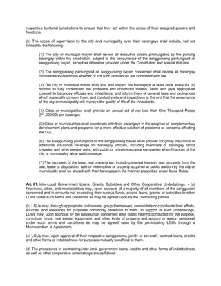 respective territorial jurisdictions to ensure that they act within the scope of their assigned powers and
functions.

(b) The scope of supervision by the city and municipality over their barangays shall include, but not
limited to, the following:

        (1) The city or municipal mayor shall review all executive orders promulgated by the punong
        barangay within his jurisdiction, subject to the concurrence of the sangguniang panlungsod or
        sangguniang bayan, except as otherwise provided under the Constitution and special statutes.

        (2) The sangguniang panlungsod or sangguniang bayan concerned shall review all barangay
        ordinances to determine whether or not such ordinances are consistent with law.

        (3) The city or municipal mayor shall visit and inspect his barangays at least once every six (6)
        months to fully understand the problems and conditions therein, listen and give appropriate
        counsel to barangay officials and inhabitants, and inform them of general laws and ordinances
        which especially concern them, and conduct visits and inspections to the end that the governance
        of the city or municipality will improve the quality of life of the inhabitants.

        (4) Cities or municipalities shall provide an annual aid of not less than One Thousand Pesos
        (P1,000.00) per barangay.

        (5) Cities or municipalities shall coordinate with their barangays in the adoption of complementary
        development plans and programs for a more effective solution of problems or concerns affecting
        the LGU.

        (6) The sangguniang panlungsod or the sangguniang bayan shall provide for group insurance or
        additional insurance coverage for barangay officials, including members of barangay tanod
        brigades and other service units, with public or private insurance companies when finances of the
        city or municipality allow said coverage.

        (7) The proceeds of the basic real property tax, including interest thereon, and proceeds from the
        use, lease or disposition, sale or redemption of property acquired at public auction by the city or
        municipality shall be shared with their barangays in the manner prescribed under these Rules.


Art. 61. Inter-Local Government Loans, Grants, Subsidies and Other Cooperative Undertakings. - (a)
Provinces, cities, and municipalities may, upon approval of a majority of all members of the sanggunian
concerned and in amounts not exceeding their surplus funds, extend loans, grants, or subsidies to other
LGUs under such terms and conditions as may be agreed upon by the contracting parties.

(b) LGUs may, through appropriate ordinances, group themselves, consolidate or coordinate their efforts,
sources, and resources for purposes commonly beneficial to them. In support of such undertakings,
LGUs may, upon approval by the sanggunian concerned after public hearing conducted for the purpose,
contribute funds, real estate, equipment, and other kinds of property and appoint or assign personnel
under such terms and conditions as may be agreed upon by the participating LGUs through a
Memorandum of Agreement.

(c) LGUs may, upon approval of their respective sanggunians, jointly or severally contract loans, credits
and other forms of indebtedness for purposes mutually beneficial to them.

(d) The procedures in contracting inter-local government loans, credits and other forms of indebtedness
as well as other cooperative undertakings are as follows:
 