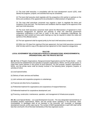 (1) The local chief executive, in consultation with the local development council (LDC), shall
        identify the programs, projects, and activities that may be considered;

        (2) The local chief executive shall negotiate with the prospective LGU partner or partners on the
        terms and conditions of the agreement to be embodied in a Memorandum of Agreement.

        (3) The local chief executives concerned may organize a team to negotiate the terms and
        conditions of the joint loan. The final terms and conditions shall be subject to the approval of the
        said local chief executives.

        (4) The local chief executives concerned shall submit the Memorandum of Agreement to their
        respective sanggunians for approval and authority to enter into inter-local government
        cooperative undertaking or joint loan or credit. In the case of cooperative undertakings, the
        sanggunian shall conduct as many public hearings as may be required to obtain the views and
        opinions of the affected sectors.

        (5) The loan agreement shall be signed jointly by the local chief executives concerned.

        (6) Within ten (10) days from signing of the loan agreement, the local chief executives concerned
        shall formally submit a copy of the approved loan agreement to their respective sanggunians.


                                  RULE XIII
  LOCAL GOVERNMENT RELATIONS WITH PEOPLE'S ORGANIZATIONS, NONGOVERNMENTAL
                   ORGANIZATIONS, AND THE PRIVATE SECTOR


Art. 62. Role of People's Organizations, Nongovernmental Organizations and the Private Sector. - LGUs
shall promote the establishment and operation of people's organizations, NGOs, and the private sector, to
make them active partners in the pursuit of local autonomy. For this purpose, people's organizations,
NGOs, and the private sector shall be directly involved in the following plans, programs, projects, or
activities of LGUs:

(a) Local special bodies;

(b) Delivery of basic services and facilities;

(c) Joint ventures and cooperative programs or undertakings;

(d) Financial and other forms of assistance;

(e) Preferential treatment for organizations and cooperatives of marginal fishermen;

(f) Preferential treatment for cooperatives development; and

(g) Financing, construction, maintenance, operation, and management of infrastructure projects.


Art. 63. Local Special Bodies. - (a) Local Development Councils - The duly designated representatives of
accredited people's organizations, NGOs, and the private sector operating in the provinces, cities,
municipalities, or barangays shall sit as members in the provincial, city, municipal, or barangay
development councils, as the case may be. The number of NGO representatives in each LDC shall not be
less than one-fourth (1/4) of the total membership of the fully organized council.
 