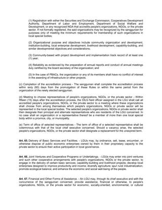 (1) Registration with either the Securities and Exchange Commission, Cooperatives Development
        Authority, Department of Labor and Employment, Department of Social Welfare and
        Development, or any recognized NGA that accredits people's organizations, NGOs, or the private
        sector. If not formally registered, the said organizations may be recognized by the sanggunian for
        purposes only of meeting the minimum requirements for membership of such organizations in
        local special bodies;

        (2) Organizational purpose and objectives include community organization and development,
        institution-building, local enterprise development, livelihood development, capability-building, and
        similar developmental objectives and considerations;

        (3) Community-based with project development and implementation track record of at least one
        (1) year;

        (4) Reliability as evidenced by the preparation of annual reports and conduct of annual meetings
        duly certified by the board secretary of the organization; and

        (5) In the case of PBACs, the organization or any of its members shall have no conflict of interest
        in the awarding of infrastructure or other projects.

(c) Completion of the accreditation process - The sanggunian shall complete the accreditation process
within sixty (60) days from the promulgation of these Rules or within the same period from the
organization of the newly elected sanggunian.

(d) Meeting to choose representatives of people's organizations, NGOs, or the private sector - Within
fifteen (15) days after the accreditation process, the DILG field officer assigned in the LGU shall call all
accredited people's organizations, NGOs, or the private sector to a meeting where these organizations
shall choose from among themselves which people's organizations, NGOs or private sector will be
represented in the local special bodies. The selected people's organizations, NGOs or private sector shall
then designate their principal and alternate representatives who are residents of the LGU concerned. In
no case shall an organization or a representative thereof be a member of more than one local special
body within a province, city, or municipality.

(e) Term of office of selected representatives - The term of office of a selected representative shall be
coterminous with that of the local chief executive concerned. Should a vacancy arise, the selected
people's organizations, NGOs, or the private sector shall designate a replacement for the unexpired term.


Art. 65. Delivery of Basic Services and Facilities. - LGUs may, by ordinance, sell, lease, encumber, or
otherwise dispose of public economic enterprises owned by them in their proprietary capacity to the
private sector to ensure their active participation in local governance.


Art. 66. Joint Ventures and Cooperative Programs or Undertakings. - LGUs may enter into joint ventures
and such other cooperative arrangements with people's organizations, NGOs or the private sector, to
engage in the delivery of certain basic services; capability-building and livelihood projects; develop local
enterprises designed to improve productivity and income; diversify agriculture; spur rural industrialization;
promote ecological balance; and enhance the economic and social well-being of the people.


Art. 67. Financial and Other Forms of Assistance. - An LGU may, through its chief executive and with the
concurrence of the sanggunian concerned, provide assistance, financial or otherwise, to people's
organizations, NGOs, or the private sector for economic, socially-oriented, environmental, or cultural
 