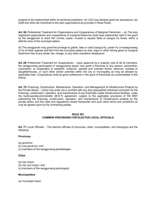 projects to be implemented within its territorial jurisdiction. An LGU may likewise grant tax exemptions, tax
relief and other tax incentives to the said organizations as provided in these Rules.


Art. 68. Preferential Treatment for Organizations and Cooperatives of Marginal Fishermen. - (a) The duly
registered organizations and cooperatives of marginal fishermen shall have preferential right in the grant
by the sanggunian to erect fish corrals, oyster, mussel or aquatic beds or bangus fry areas, within a
definite zone of the municipal waters.

(b) The sanggunian may grant the privilege to gather, take or catch bangus fry, prawn fry or kawag-kawag
or fry of other species and fish from the municipal waters by nets, traps or other fishing gears to marginal
fishermen free of any rental, fee, charge, or any other imposition whatsoever.


Art. 69. Preferential Treatment for Cooperatives. - Upon approval by a majority vote of all its members,
the sangguniang panlungsod or sangguniang bayan may grant a franchise to any person, partnership,
corporation, or cooperative to establish, construct, operate and maintain ferries, wharves, markets or
slaughterhouses, or such other similar activities within the city or municipality as may be allowed by
applicable laws. Cooperatives shall be given preference in the grant of franchises as contemplated in this
Article.


Art. 70. Financing, Construction, Maintenance, Operation, and Management of Infrastructure Projects by
the Private Sector. - LGUs may enter into a contract with any duly prequalified individual contractor for the
financing, construction, operation, and maintenance of any financially viable infrastructure facilities, under
the build-operate-and-transfer (B-O-T) agreement, subject to the applicable provisions of RA 6957
authorizing the financing, construction, operation, and maintenance of infrastructure projects by the
private sector and the rules and regulations issued thereunder and such other terms and conditions as
may be agreed upon by the contracting parties.


                                         RULE XIV
                       COMMON PROVISIONS FOR ELECTIVE LOCAL OFFICIALS


Art. 71. Local Officials. - The elective officials of provinces, cities, municipalities, and barangays are the
following:

Provinces

(a) governor;
(b) vice governor; and
(c) members of the sangguniang panlalawigan.

Cities

(a) city mayor;
(b) city vice mayor; and
(c) members of the sangguniang panlungsod.

Municipalities

(a) municipal mayor;
 