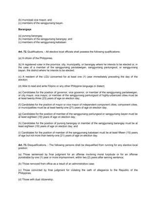(b) municipal vice mayor; and
(c) members of the sangguniang bayan.

Barangays

(a) punong barangay;
(b) members of the sangguniang barangay; and
(c) members of the sangguniang kabataan.


Art. 72. Qualifications. - All elective local officials shall possess the following qualifications:

(a) A citizen of the Philippines;

(b) A registered voter in the province, city, municipality, or barangay where he intends to be elected or, in
the case of a member of the sangguniang panlalawigan, sangguniang panlungsod, or sangguniang
bayan, the district where he intends to be elected;

(c) A resident of the LGU concerned for at least one (1) year immediately preceding the day of the
election;

(d) Able to read and write Filipino or any other Philippine language or dialect;

(e) Candidates for the position of governor, vice governor, or member of the sangguniang panlalawigan,
or city mayor, vice mayor, or member of the sangguniang panlungsod of highly-urbanized cities must be
at least twenty-three (23) years of age on election day;

(f) Candidates for the position of mayor or vice mayor of independent component cities, component cities,
or municipalities must be at least twenty-one (21) years of age on election day;

(g) Candidates for the position of member of the sangguniang panlungsod or sangguniang bayan must be
at least eighteen (18) years of age on election day;

(h) Candidates for the position of punong barangay or member of the sangguniang barangay must be at
least eighteen (18) years of age on election day; and

(i) Candidates for the position of member of the sangguniang kabataan must be at least fifteen (15) years
of age but not more than twenty-one (21) years of age on election day.


Art. 73. Disqualifications. - The following persons shall be disqualified from running for any elective local
position:

(a) Those sentenced by final judgment for an offense involving moral turpitude or for an offense
punishable by one (1) year or more imprisonment, within two (2) years after serving sentence;

(b) Those removed from office as a result of an administrative case;

(c) Those convicted by final judgment for violating the oath of allegiance to the Republic of the
Philippines;

(d) Those with dual citizenship;
 