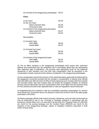 (iii) members of the sangguniang panlalawigan SG-27

        Cities -

        (i) city mayor                                    SG-30
        (ii) city vice mayor
                   highly-urbanized cities                SG-28
                   components cities                      SG-26
        (iii) members of the sangguniang panlungsod
                   highly-urbanized cities                SG-27
                   component cities                       SG-25

        Municipalities -

        (i) municipal mayor
                 within MMA                               SG-28
                 outside MMA                              SG-27

        (ii) municipal vice mayor
                 within MMA                               SG-26
                 outside MMA                              SG-25

        (iii) members of the sangguniang bayan
                 within MMA                               SG-25
                 outside MMA                              SG-24

(2) The ex officio members in the sangguniang panlalawigan shall receive their authorized
salaries and emoluments from the component city or municipality where they are representing
their respective ligas of federations. The province shall appropriate funds for the additional
allowances of said members such that their total compensation shall be equivalent to the
compensation actually received by their elective counterparts in the sangguniang panlalawigan.

(3) Any compensation beyond the minimum of the authorized salary grade shall be determined by
the sanggunian concerned provided that the increase in compensation of elective local officials
shall take effect only after the terms of office of those approving such increase shall have expired
and provided further, that said increase shall not exceed the budgetary limitation on personal
services and provided finally, that such compensation shall not be higher than the maximum fixed
for their positions provided under applicable laws or rules and regulations issued thereunder.

(4) Notwithstanding the prohibition under the immediately preceding subparagraph (3), elective
local officials may, during their tenure, be allowed to receive the minimum rate of the salary grade
prescribed in this Article.

(5) Elective barangay officials shall receive honoraria, allowances, and such other emoluments as
may be authorized by law or city, municipal or barangay ordinance in accordance with the
provisions of these Rules, but in no case shall it be less than One Thousand Pesos (P1,000.000)
per month for the punong barangay and Six Hundred Pesos (P600.00) per month for the
members of the sangguniang barangay, subject to budgetary limitations prescribed in Rule
XXXIV of these Rules.
 