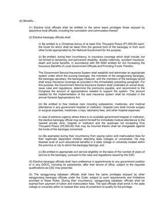 (b) Benefits -

        (1) Elective local officials shall be entitled to the same leave privileges those enjoyed by
        appointive local officials, including the cumulation and commulation thereof.

        (2) Elective barangay officials shall:

                 (i) Be entitled to a Christmas bonus of at least One Thousand Pesos (P1,000.00) each,
                 the funds for which shall be taken from the general fund of the barangay or from such
                 other funds appropriated by the National Government for the purpose;

                 (ii) Be entitled, during their incumbency, to insurance coverage which shall include, but
                 not limited to temporary and permanent disability, double indemnity, accident insurance,
                 death and burial benefits, in accordance with RA 6942 entitled An Act Increasing the
                 Insurance Benefits of Local Government Officials and Providing Funds Therefor.

                 The Government Service Insurance System shall establish and administer an appropriate
                 system under which the punong barangay, the members of the sangguniang barangay,
                 the barangay secretary, the barangay treasurer, and the members of the barangay tanod
                 shall enjoy insurance coverage as provided in the immediately preceding paragraph. For
                 this purpose, the Government Service Insurance System shall undertake an actual study,
                 issue rules and regulations, determine the premiums payable, and recommend to the
                 Congress the amount of appropriations needed to support the system. The amount
                 needed for the implementation of the said insurance system shall be included in the
                 annual General Appropriations Act.

                 (iii) Be entitled to free medical care including subsistence, medicines, and medical
                 attendance in any government hospital or institution. Hospital care shall include surgery
                 or surgical expenses, medicines, x-rays, laboratory fees, and other hospital expenses;

                 In case of extreme urgency where there is no available government hospital or institution,
                 the elective barangay official may submit himself for immediate medical attendance to the
                 nearest private clinic, hospital or institution and the expenses not exceeding Five
                 Thousand Pesos (P5,000.00) that may be incurred therein shall be chargeable against
                 the funds of the barangay concerned;

                 (iv) Be exempted during their incumbency from paying tuition and matriculation fees for
                 their legitimate dependent children attending state colleges or universities. He may
                 likewise avail of such educational benefits in a state college or university located within
                 the province or city to which the barangay belongs; and

                 (v) Be entitled to appropriate civil service eligibility on the basis of the number of years of
                 service to the barangay, pursuant to the rules and regulations issued by the CSC.

        (3) Elective barangay officials shall have preference in appointments to any government position
        or in any GOCC, including its subsidiaries, after their tenure of office, subject to the requisite
        qualifications as CSC may prescribe.

        (4) The sangguniang kabataan officials shall have the same privileges enjoyed by other
        sangguniang barangay officials under the Code, subject to such requirements and limitations
        provided in these Rules. During their incumbency, sangguniang kabataan officials shall be
        exempt from payment of tuition and matriculation fees. The said officials shall enroll in the state
        college or university within or nearest their area of jurisdiction to qualify for the privilege.
 
