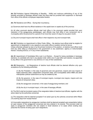 Art. 78. Prohibition Against Withholding of Benefits. - Willful and malicious withholding of any of the
benefits accorded to barangay officials under this Rule shall be punished with suspension or dismissal
from office of the official or employee responsible therefor.


Art. 79. Residence and Office. - During their incumbency,

(a) Governors shall have his official residence in the capital town or capital city of the province.

(b) All other provincial elective officials shall hold office in the provincial capital provided that upon
resolution of the sangguniang panlalawigan, said officials may hold office in any component city or
municipality within the province for a period of not more than seven (7) days for any given month.

(c) City and municipal mayors shall hold office in their respective city and municipal halls.


Art. 80. Prohibition on Appointment to Other Public Office. - No elective local official shall be eligible for
appointment or designation in any capacity to any public office or position during his tenure.
Unless otherwise allowed by law or by the primary functions of his position, no elective local official shall
hold any other office or employment in the government or any subdivision, agency or instrumentality
thereof, including GOCCs, or in any of their subsidiaries.


Art. 81. Appointment of Candidates Who Lost in an Election. - Except for losing candidates in barangay
elections, no candidate who lost in any election shall, within one (1) year after such election, be appointed
to any office in the government or any GOCCs or in any of their subsidiaries.


Art. 82. Resignation. - (a) Resignations of elective local officials shall be deemed effective only upon
acceptance by the following authorities:

        (1) By the President, in the case of governors and vice governors, mayors and vice mayors of
        highly-urbanized cities, independent component cities, and municipalities within MMA and other
        metropolitan political subdivisions as may be created by law;

        (2) By the governor, in the case of municipal mayors, municipal vice mayors, mayors and vice
        mayors of component cities;

        (3) By the sanggunian concerned, in the case of sangguniang members; and

        (4) By the city or municipal mayor, in the case of barangay officials.

(b) The DILG shall be furnished copies of the resignation letters of elective local officials, together with the
action taken by the authorities concerned.

(c) The resignation shall be deemed accepted if not acted upon by the authority concerned within fifteen
(15) working days from receipt thereof.

(d) Irrevocable resignations by sanggunian members shall be deemed accepted upon presentation before
an open session of the sanggunian concerned and duly entered in its records. This provision shall not
apply to sanggunian members who are subject to recall elections or to cases where existing laws
prescribe the manner of acting upon such resignations.
 