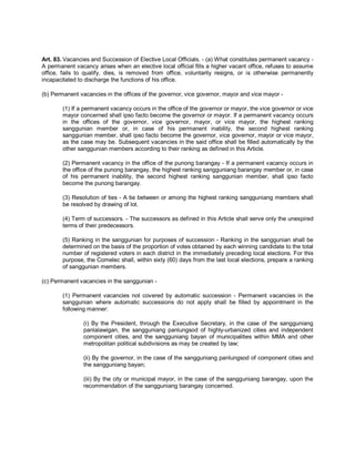 Art. 83. Vacancies and Succession of Elective Local Officials. - (a) What constitutes permanent vacancy -
A permanent vacancy arises when an elective local official fills a higher vacant office, refuses to assume
office, fails to qualify, dies, is removed from office, voluntarily resigns, or is otherwise permanently
incapacitated to discharge the functions of his office.

(b) Permanent vacancies in the offices of the governor, vice governor, mayor and vice mayor -

        (1) If a permanent vacancy occurs in the office of the governor or mayor, the vice governor or vice
        mayor concerned shall ipso facto become the governor or mayor. If a permanent vacancy occurs
        in the offices of the governor, vice governor, mayor, or vice mayor, the highest ranking
        sanggunian member or, in case of his permanent inability, the second highest ranking
        sanggunian member, shall ipso facto become the governor, vice governor, mayor or vice mayor,
        as the case may be. Subsequent vacancies in the said office shall be filled automatically by the
        other sanggunian members according to their ranking as defined in this Article.

        (2) Permanent vacancy in the office of the punong barangay - If a permanent vacancy occurs in
        the office of the punong barangay, the highest ranking sangguniang barangay member or, in case
        of his permanent inability, the second highest ranking sanggunian member, shall ipso facto
        become the punong barangay.

        (3) Resolution of ties - A tie between or among the highest ranking sangguniang members shall
        be resolved by drawing of lot.

        (4) Term of successors. - The successors as defined in this Article shall serve only the unexpired
        terms of their predecessors.

        (5) Ranking in the sanggunian for purposes of succession - Ranking in the sanggunian shall be
        determined on the basis of the proportion of votes obtained by each winning candidate to the total
        number of registered voters in each district in the immediately preceding local elections. For this
        purpose, the Comelec shall, within sixty (60) days from the last local elections, prepare a ranking
        of sanggunian members.

(c) Permanent vacancies in the sanggunian -

        (1) Permanent vacancies not covered by automatic succession - Permanent vacancies in the
        sanggunian where automatic successions do not apply shall be filled by appointment in the
        following manner:

                (i) By the President, through the Executive Secretary, in the case of the sangguniang
                panlalawigan, the sangguniang panlungsod of highly-urbanized cities and independent
                component cities, and the sangguniang bayan of municipalities within MMA and other
                metropolitan political subdivisions as may be created by law;

                (ii) By the governor, in the case of the sangguniang panlungsod of component cities and
                the sangguniang bayan;

                (iii) By the city or municipal mayor, in the case of the sangguniang barangay, upon the
                recommendation of the sangguniang barangay concerned.
 