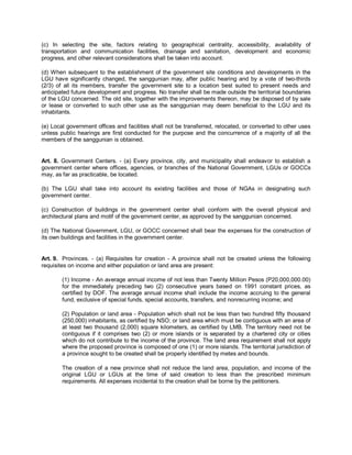 (c) In selecting the site, factors relating to geographical centrality, accessibility, availability of
transportation and communication facilities, drainage and sanitation, development and economic
progress, and other relevant considerations shall be taken into account.

(d) When subsequent to the establishment of the government site conditions and developments in the
LGU have significantly changed, the sanggunian may, after public hearing and by a vote of two-thirds
(2/3) of all its members, transfer the government site to a location best suited to present needs and
anticipated future development and progress. No transfer shall be made outside the territorial boundaries
of the LGU concerned. The old site, together with the improvements thereon, may be disposed of by sale
or lease or converted to such other use as the sanggunian may deem beneficial to the LGU and its
inhabitants.

(e) Local government offices and facilities shall not be transferred, relocated, or converted to other uses
unless public hearings are first conducted for the purpose and the concurrence of a majority of all the
members of the sanggunian is obtained.


Art. 8. Government Centers. - (a) Every province, city, and municipality shall endeavor to establish a
government center where offices, agencies, or branches of the National Government, LGUs or GOCCs
may, as far as practicable, be located.

(b) The LGU shall take into account its existing facilities and those of NGAs in designating such
government center.

(c) Construction of buildings in the government center shall conform with the overall physical and
architectural plans and motif of the government center, as approved by the sanggunian concerned.

(d) The National Government, LGU, or GOCC concerned shall bear the expenses for the construction of
its own buildings and facilities in the government center.


Art. 9. Provinces. - (a) Requisites for creation - A province shall not be created unless the following
requisites on income and either population or land area are present:

        (1) Income - An average annual income of not less than Twenty Million Pesos (P20,000,000.00)
        for the immediately preceding two (2) consecutive years based on 1991 constant prices, as
        certified by DOF. The average annual income shall include the income accruing to the general
        fund, exclusive of special funds, special accounts, transfers, and nonrecurring income; and

        (2) Population or land area - Population which shall not be less than two hundred fifty thousand
        (250,000) inhabitants, as certified by NSO; or land area which must be contiguous with an area of
        at least two thousand (2,000) square kilometers, as certified by LMB. The territory need not be
        contiguous if it comprises two (2) or more islands or is separated by a chartered city or cities
        which do not contribute to the income of the province. The land area requirement shall not apply
        where the proposed province is composed of one (1) or more islands. The territorial jurisdiction of
        a province sought to be created shall be properly identified by metes and bounds.

        The creation of a new province shall not reduce the land area, population, and income of the
        original LGU or LGUs at the time of said creation to less than the prescribed minimum
        requirements. All expenses incidental to the creation shall be borne by the petitioners.
 