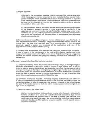 (2) Eligible appointee -

                (i) Except for the sangguniang barangay, only the nominee of the political party under
                which the sanggunian member concerned has been elected and whose elevation to the
                position next higher in rank created the last vacancy in the sanggunian shall be appointed
                in the manner provided in this Article. The appointee shall come from the same political
                party as that of the sanggunian member who caused the vacancy and shall serve the
                unexpired term of the vacant office.

                (ii) For appointments made in accordance with the immediately preceding subparagraph
                (i), the appointing authority shall see to it that a certificate of membership of the
                appointee and nomination from the highest official of the political party concerned are
                conditions sine qua non, and any appointment without such certification and nomination
                shall be null and void ab initio and shall be a ground for administrative action against the
                official responsible therefor.

        (3) Permanent vacancy caused by a sanggunian member not belonging to any political party. - In
        case the permanent vacancy is caused by a sanggunian member who does not belong to any
        political party, the local chief executive shall, upon recommendation of the sanggunian
        concerned, appoint a person who possesses all the qualifications and none of the
        disqualifications for the position, to fill the vacancy.

        (4) Vacancy in the representation of the youth and the liga ng mga barangay in the sanggunian -
        In case of vacancy in the representation of the youth and the liga ng mga barangay in the
        sanggunian, the vice president or the official next-in-rank of the pederasyon ng mga sangguniang
        kabataan and the local chapter of the liga ng mga barangay concerned shall automatically fill up
        said vacancy.

(d) Temporary vacancy in the office of the local chief executive -

        (1) Temporary incapacity - When the governor, city or municipal mayor, or punong barangay is
        temporarily incapacitated to perform his duties for physical or legal reasons such as, but not
        limited to, leave of absence, travel abroad, and suspension from office, the vice governor, city or
        municipal vice mayor, or the highest ranking sangguniang barangay member shall automatically
        exercise the powers and perform the duties and functions of the local chief executive concerned,
        except the power to appoint, suspend, or dismiss employees which can only be exercised if the
        period of temporary incapacity exceeds thirty (30) working days.

        (2) Termination of temporary incapacity - Temporary incapacity shall terminate upon submission
        to the appropriate sanggunian of a written declaration by the local chief executive concerned that
        he has reported back to office. In cases where the temporary incapacity is due to legal causes,
        the local chief executive concerned shall also submit necessary documents showing that said
        legal causes no longer exist.

        (3) Temporary vacancy due to local travel -

                (i) When the incumbent local chief executive is traveling within the country but outside his
                territorial jurisdiction for a period not exceeding three (3) consecutive days, he may
                designate in writing the officer-in-charge of the office of the local chief executive. Such
                authorization shall specify the powers and functions that the local official concerned shall
                exercise in the absence of the local chief executive except the power to appoint, suspend
                or dismiss employees.
 