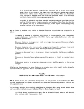 (ii) In the event that the local chief executive concerned fails or refuses to issue such
                authorization, the vice governor, the city or municipal vice mayor, as the case may be,
                shall have the right to assume the powers, duties, and functions of the said office on the
                fourth (4th) day of absence of the said local chief executive, subject to the limitations
                provided in the immediately preceding subparagraph (i).

                (iii) Except as provided in this Article, the local chief executive shall in no case authorize
                any local official to assume the powers, duties, and functions of the office, other than the
                vice governor, the city or municipal vice mayor, or the highest ranking sangguniang
                barangay member, as the case may be.


Art. 84. Leaves of Absence. - (a) Leaves of absence of elective local officials shall be approved as
follows:

        (1) Leaves of absence of governors and mayors of highly-urbanized cities, independent
        component cities, and municipalities within MMA, shall be approved by the President or his duly
        authorized representative;

        (2) Leaves of absence of vice governors or city or municipal vice mayors shall be approved by the
        local chief executive concerned;

        (3) Leaves of absence of the members of the sanggunian and appointive employees therein shall
        be approved by the vice governor or city or municipal vice mayor concerned;

        (4) Leaves of absence of mayors of component cities or municipalities shall be approved by the
        governor;

        (5) Leaves of absence of punong barangays shall be approved by the city or municipal mayor;
        and

        (6) Leaves of absence of sangguniang barangay members shall be approved by the punong
        barangay.

(b) Whenever the application for leave of absence is not acted upon within five (5) working days after
receipt thereof, such application shall be deemed approved.


                                       RULE XV
               POWERS, DUTIES, AND FUNCTIONS OF LOCAL CHIEF EXECUTIVES


Art. 85. Powers, Duties, and Functions of the Governor. - (a) The governor, as the chief executive of the
province, shall exercise such powers and perform such duties and functions as provided by the Code and
other applicable laws.

(b) For efficient, effective and economical governance the purpose of which is the general welfare of the
province and its inhabitants pursuant to Section 16 of the Code, the governor shall:

        (1) Exercise general supervision and control over all programs, projects, services, and activities
        of the province, and in this connection, shall:
 